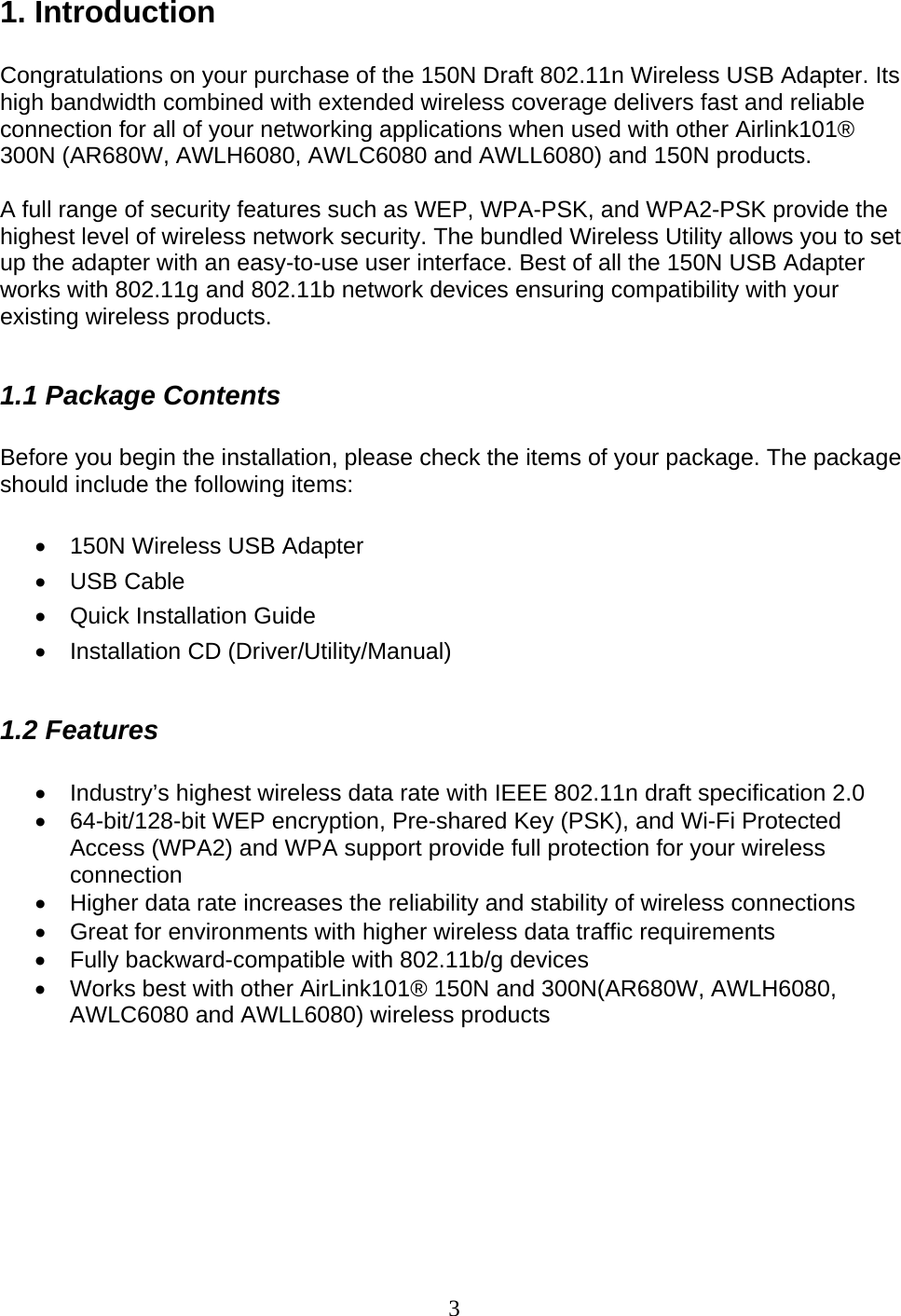 3 1. Introduction  Congratulations on your purchase of the 150N Draft 802.11n Wireless USB Adapter. Its high bandwidth combined with extended wireless coverage delivers fast and reliable connection for all of your networking applications when used with other Airlink101® 300N (AR680W, AWLH6080, AWLC6080 and AWLL6080) and 150N products.  A full range of security features such as WEP, WPA-PSK, and WPA2-PSK provide the highest level of wireless network security. The bundled Wireless Utility allows you to set up the adapter with an easy-to-use user interface. Best of all the 150N USB Adapter works with 802.11g and 802.11b network devices ensuring compatibility with your existing wireless products.   1.1 Package Contents  Before you begin the installation, please check the items of your package. The package should include the following items:  •  150N Wireless USB Adapter • USB Cable •  Quick Installation Guide • Installation CD (Driver/Utility/Manual)  1.2 Features  •  Industry’s highest wireless data rate with IEEE 802.11n draft specification 2.0 •  64-bit/128-bit WEP encryption, Pre-shared Key (PSK), and Wi-Fi Protected Access (WPA2) and WPA support provide full protection for your wireless connection •  Higher data rate increases the reliability and stability of wireless connections • Great for environments with higher wireless data traffic requirements •  Fully backward-compatible with 802.11b/g devices •  Works best with other AirLink101® 150N and 300N(AR680W, AWLH6080, AWLC6080 and AWLL6080) wireless products         