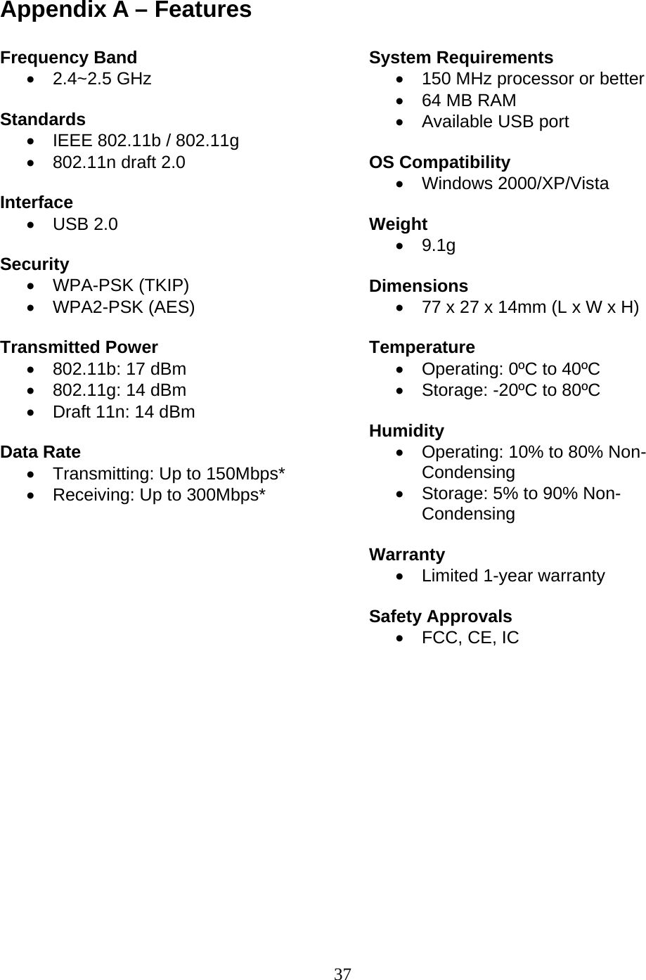 37 Appendix A – Features  Frequency Band • 2.4~2.5 GHz  Standards •  IEEE 802.11b / 802.11g •  802.11n draft 2.0  Interface • USB 2.0  Security • WPA-PSK (TKIP) • WPA2-PSK (AES)  Transmitted Power •  802.11b: 17 dBm •  802.11g: 14 dBm •  Draft 11n: 14 dBm  Data Rate •  Transmitting: Up to 150Mbps* •  Receiving: Up to 300Mbps*           System Requirements •  150 MHz processor or better •  64 MB RAM •  Available USB port  OS Compatibility • Windows 2000/XP/Vista  Weight • 9.1g  Dimensions •  77 x 27 x 14mm (L x W x H)  Temperature •  Operating: 0ºC to 40ºC •  Storage: -20ºC to 80ºC  Humidity •  Operating: 10% to 80% Non-Condensing •  Storage: 5% to 90% Non-Condensing  Warranty •  Limited 1-year warranty  Safety Approvals •  FCC, CE, IC     