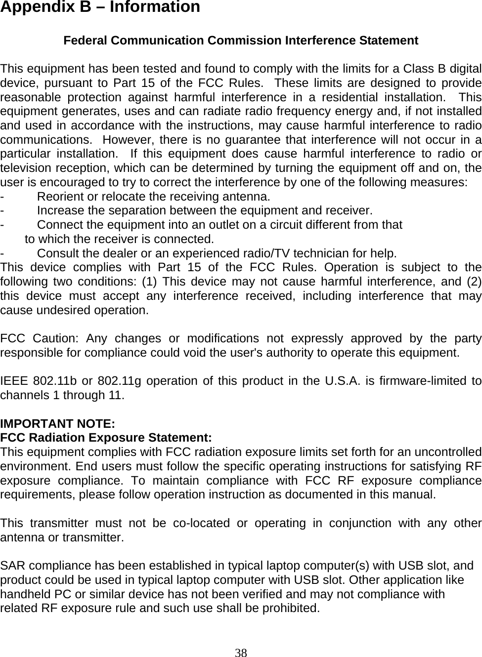 38   Appendix B – Information  Federal Communication Commission Interference Statement  This equipment has been tested and found to comply with the limits for a Class B digital device, pursuant to Part 15 of the FCC Rules.  These limits are designed to provide reasonable protection against harmful interference in a residential installation.  This equipment generates, uses and can radiate radio frequency energy and, if not installed and used in accordance with the instructions, may cause harmful interference to radio communications.  However, there is no guarantee that interference will not occur in a particular installation.  If this equipment does cause harmful interference to radio or television reception, which can be determined by turning the equipment off and on, the user is encouraged to try to correct the interference by one of the following measures: -  Reorient or relocate the receiving antenna. -  Increase the separation between the equipment and receiver. -  Connect the equipment into an outlet on a circuit different from that to which the receiver is connected. -  Consult the dealer or an experienced radio/TV technician for help. This device complies with Part 15 of the FCC Rules. Operation is subject to the following two conditions: (1) This device may not cause harmful interference, and (2) this device must accept any interference received, including interference that may cause undesired operation.  FCC Caution: Any changes or modifications not expressly approved by the party responsible for compliance could void the user&apos;s authority to operate this equipment.  IEEE 802.11b or 802.11g operation of this product in the U.S.A. is firmware-limited to channels 1 through 11.  IMPORTANT NOTE: FCC Radiation Exposure Statement: This equipment complies with FCC radiation exposure limits set forth for an uncontrolled environment. End users must follow the specific operating instructions for satisfying RF exposure compliance. To maintain compliance with FCC RF exposure compliance requirements, please follow operation instruction as documented in this manual.  This transmitter must not be co-located or operating in conjunction with any other antenna or transmitter.  SAR compliance has been established in typical laptop computer(s) with USB slot, and product could be used in typical laptop computer with USB slot. Other application like handheld PC or similar device has not been verified and may not compliance with related RF exposure rule and such use shall be prohibited. 