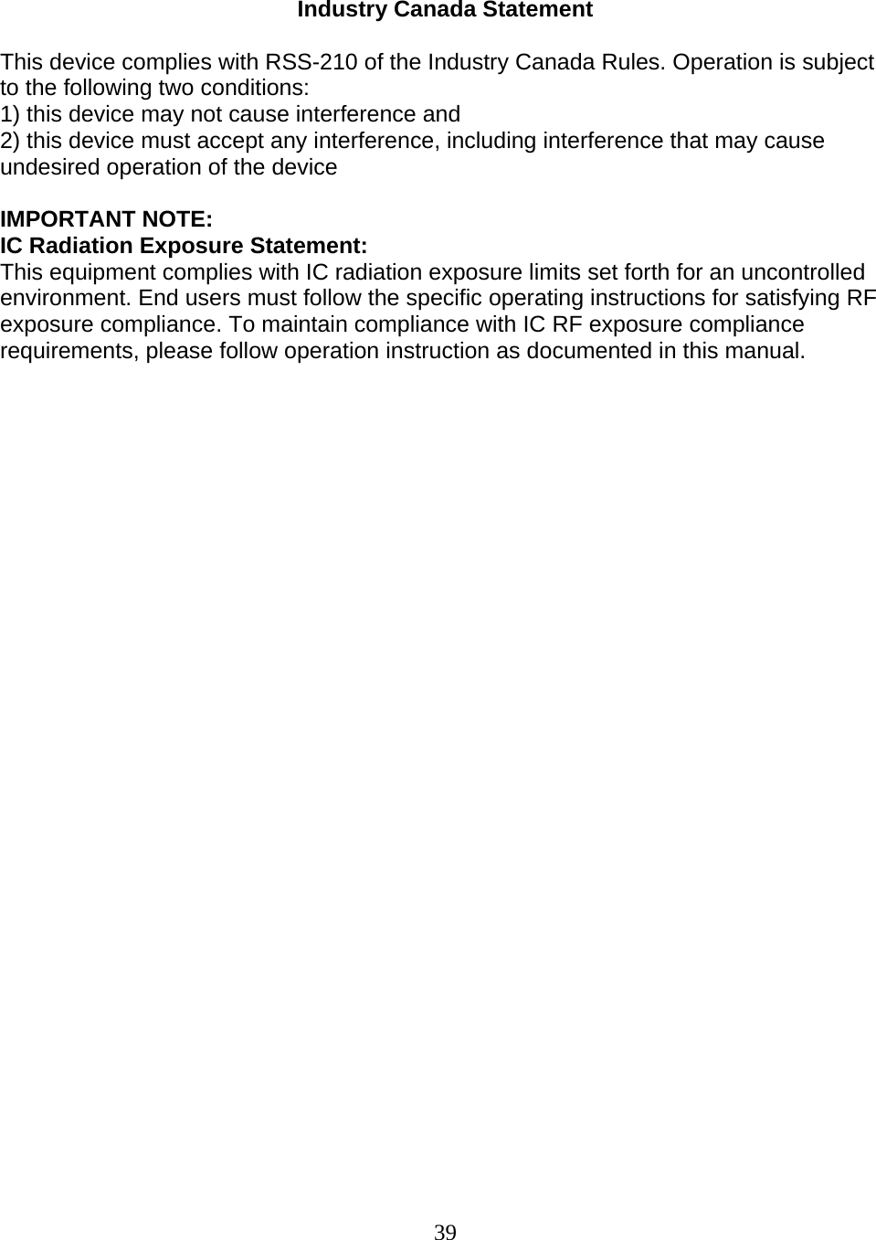 39   Industry Canada Statement  This device complies with RSS-210 of the Industry Canada Rules. Operation is subject to the following two conditions: 1) this device may not cause interference and 2) this device must accept any interference, including interference that may cause undesired operation of the device  IMPORTANT NOTE: IC Radiation Exposure Statement: This equipment complies with IC radiation exposure limits set forth for an uncontrolled environment. End users must follow the specific operating instructions for satisfying RF exposure compliance. To maintain compliance with IC RF exposure compliance requirements, please follow operation instruction as documented in this manual.                               