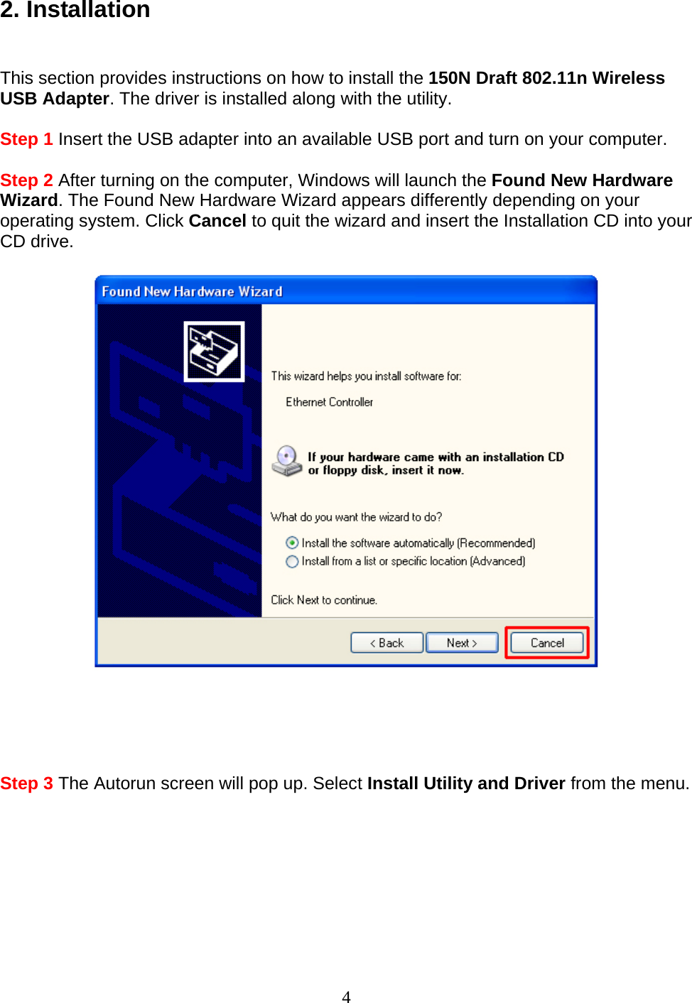 4 2. Installation   This section provides instructions on how to install the 150N Draft 802.11n Wireless USB Adapter. The driver is installed along with the utility.  Step 1 Insert the USB adapter into an available USB port and turn on your computer.  Step 2 After turning on the computer, Windows will launch the Found New Hardware Wizard. The Found New Hardware Wizard appears differently depending on your operating system. Click Cancel to quit the wizard and insert the Installation CD into your CD drive.        Step 3 The Autorun screen will pop up. Select Install Utility and Driver from the menu.  