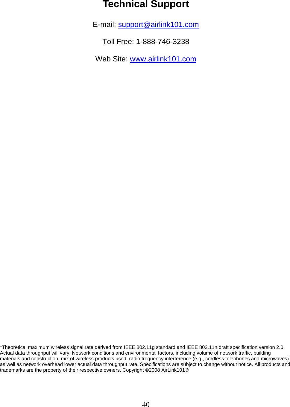 40  Technical Support  E-mail: support@airlink101.com  Toll Free: 1-888-746-3238  Web Site: www.airlink101.com                                     *Theoretical maximum wireless signal rate derived from IEEE 802.11g standard and IEEE 802.11n draft specification version 2.0. Actual data throughput will vary. Network conditions and environmental factors, including volume of network traffic, building materials and construction, mix of wireless products used, radio frequency interference (e.g., cordless telephones and microwaves) as well as network overhead lower actual data throughput rate. Specifications are subject to change without notice. All products and trademarks are the property of their respective owners. Copyright ©2008 AirLink101® 