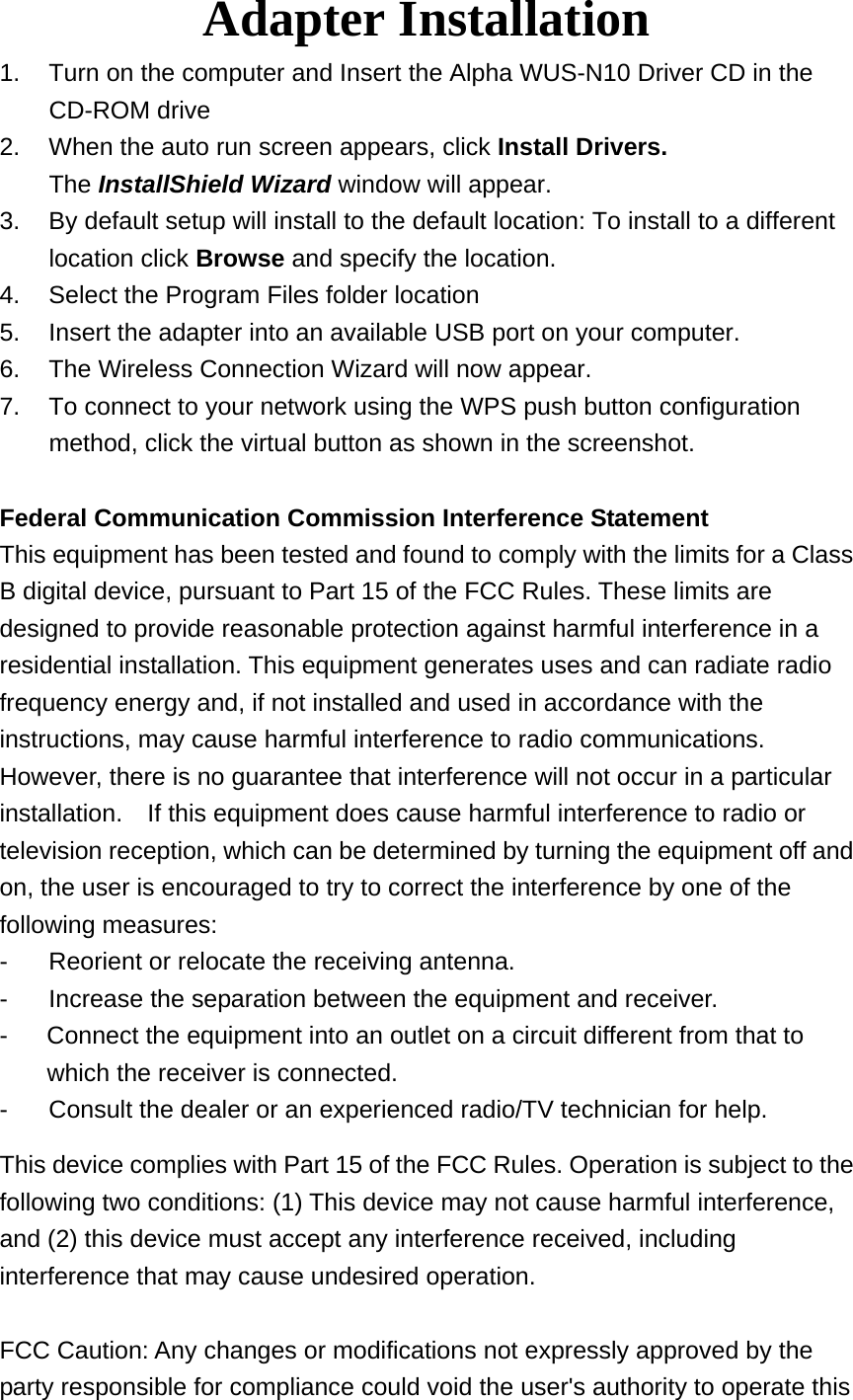 Adapter Installation 1.  Turn on the computer and Insert the Alpha WUS-N10 Driver CD in the CD-ROM drive 2.  When the auto run screen appears, click Install Drivers. The InstallShield Wizard window will appear. 3.  By default setup will install to the default location: To install to a different location click Browse and specify the location. 4.  Select the Program Files folder location 5.  Insert the adapter into an available USB port on your computer. 6.  The Wireless Connection Wizard will now appear. 7.  To connect to your network using the WPS push button configuration method, click the virtual button as shown in the screenshot.  Federal Communication Commission Interference Statement This equipment has been tested and found to comply with the limits for a Class B digital device, pursuant to Part 15 of the FCC Rules. These limits are designed to provide reasonable protection against harmful interference in a residential installation. This equipment generates uses and can radiate radio frequency energy and, if not installed and used in accordance with the instructions, may cause harmful interference to radio communications.   However, there is no guarantee that interference will not occur in a particular installation.    If this equipment does cause harmful interference to radio or television reception, which can be determined by turning the equipment off and on, the user is encouraged to try to correct the interference by one of the following measures: -  Reorient or relocate the receiving antenna. -  Increase the separation between the equipment and receiver. -  Connect the equipment into an outlet on a circuit different from that to which the receiver is connected. -  Consult the dealer or an experienced radio/TV technician for help. This device complies with Part 15 of the FCC Rules. Operation is subject to the following two conditions: (1) This device may not cause harmful interference, and (2) this device must accept any interference received, including interference that may cause undesired operation.  FCC Caution: Any changes or modifications not expressly approved by the party responsible for compliance could void the user&apos;s authority to operate this 