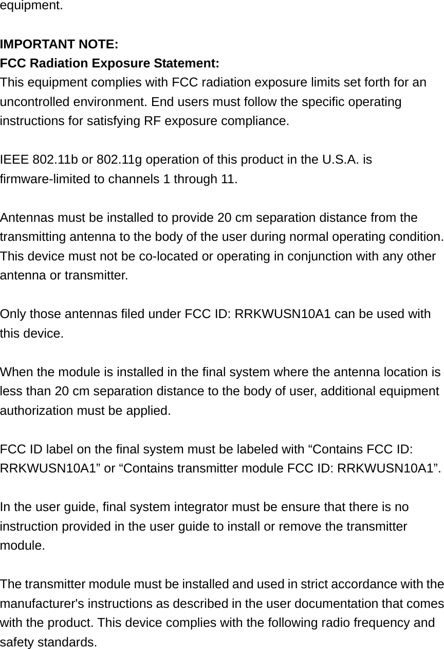 equipment.  IMPORTANT NOTE: FCC Radiation Exposure Statement: This equipment complies with FCC radiation exposure limits set forth for an uncontrolled environment. End users must follow the specific operating instructions for satisfying RF exposure compliance.  IEEE 802.11b or 802.11g operation of this product in the U.S.A. is firmware-limited to channels 1 through 11.  Antennas must be installed to provide 20 cm separation distance from the transmitting antenna to the body of the user during normal operating condition. This device must not be co-located or operating in conjunction with any other antenna or transmitter.  Only those antennas filed under FCC ID: RRKWUSN10A1 can be used with this device.  When the module is installed in the final system where the antenna location is less than 20 cm separation distance to the body of user, additional equipment authorization must be applied.  FCC ID label on the final system must be labeled with “Contains FCC ID: RRKWUSN10A1” or “Contains transmitter module FCC ID: RRKWUSN10A1”.  In the user guide, final system integrator must be ensure that there is no instruction provided in the user guide to install or remove the transmitter module.  The transmitter module must be installed and used in strict accordance with the manufacturer&apos;s instructions as described in the user documentation that comes with the product. This device complies with the following radio frequency and safety standards.   