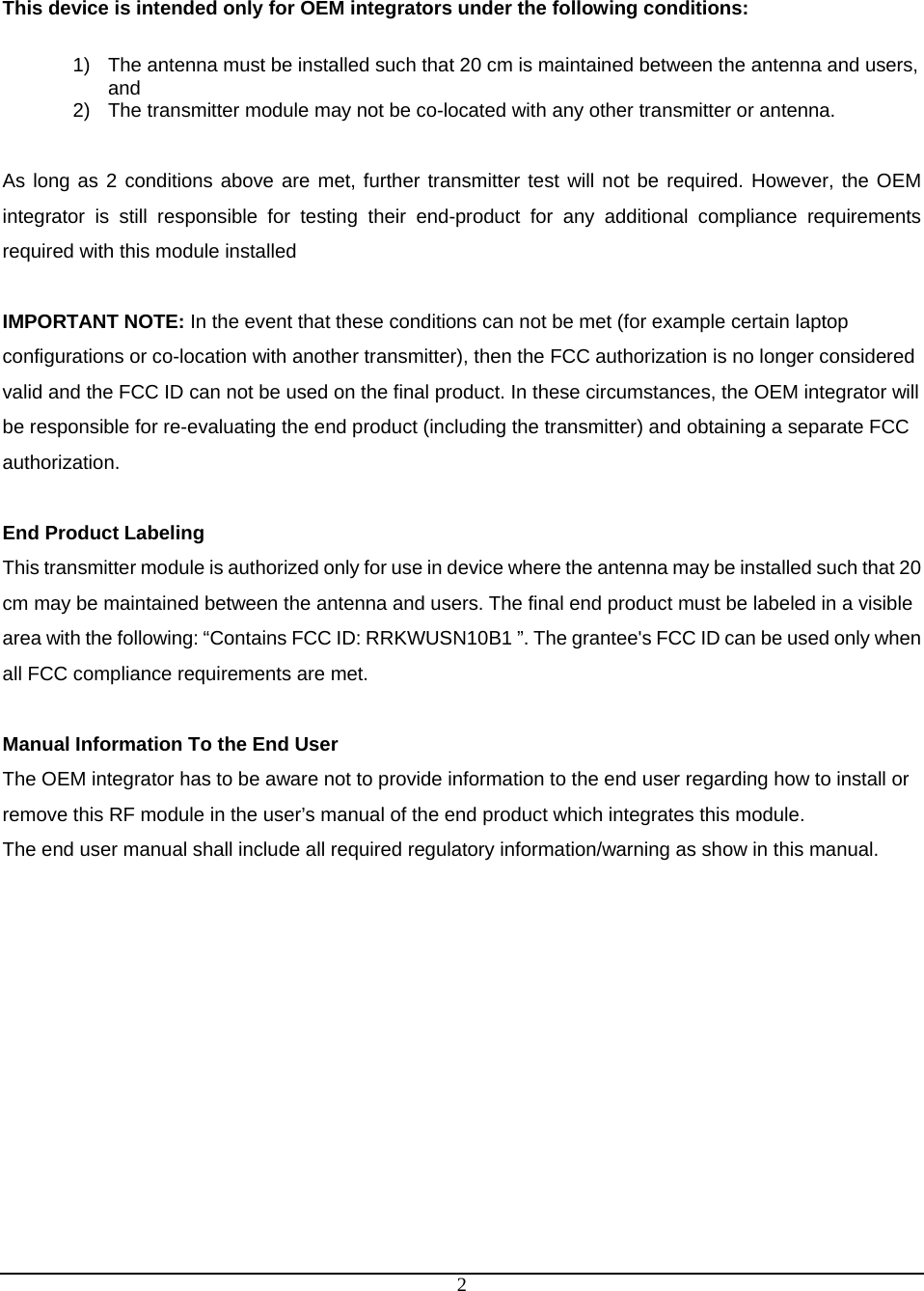  2 This device is intended only for OEM integrators under the following conditions:  1)  The antenna must be installed such that 20 cm is maintained between the antenna and users, and  2)  The transmitter module may not be co-located with any other transmitter or antenna.  As long as 2 conditions above are met, further transmitter test will not be required. However, the OEM integrator is still responsible for testing their end-product for any additional compliance requirements required with this module installed  IMPORTANT NOTE: In the event that these conditions can not be met (for example certain laptop configurations or co-location with another transmitter), then the FCC authorization is no longer considered valid and the FCC ID can not be used on the final product. In these circumstances, the OEM integrator will be responsible for re-evaluating the end product (including the transmitter) and obtaining a separate FCC authorization.  End Product Labeling This transmitter module is authorized only for use in device where the antenna may be installed such that 20 cm may be maintained between the antenna and users. The final end product must be labeled in a visible area with the following: “Contains FCC ID: RRKWUSN10B1 ”. The grantee&apos;s FCC ID can be used only when all FCC compliance requirements are met.  Manual Information To the End User The OEM integrator has to be aware not to provide information to the end user regarding how to install or remove this RF module in the user’s manual of the end product which integrates this module. The end user manual shall include all required regulatory information/warning as show in this manual. 