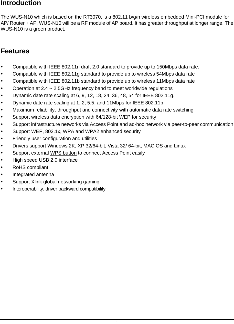  1 Introduction  The WUS-N10 which is based on the RT3070, is a 802.11 b/g/n wireless embedded Mini-PCI module for AP/ Router + AP. WUS-N10 will be a RF module of AP board. It has greater throughput at longer range. The WUS-N10 is a green product.   Features   y  Compatible with IEEE 802.11n draft 2.0 standard to provide up to 150Mbps data rate. y  Compatible with IEEE 802.11g standard to provide up to wireless 54Mbps data rate y  Compatible with IEEE 802.11b standard to provide up to wireless 11Mbps data rate y  Operation at 2.4 ~ 2.5GHz frequency band to meet worldwide regulations y  Dynamic date rate scaling at 6, 9, 12, 18, 24, 36, 48, 54 for IEEE 802.11g. y  Dynamic date rate scaling at 1, 2, 5.5, and 11Mbps for IEEE 802.11b y  Maximum reliability, throughput and connectivity with automatic data rate switching y  Support wireless data encryption with 64/128-bit WEP for security y  Support infrastructure networks via Access Point and ad-hoc network via peer-to-peer communication y  Support WEP, 802.1x, WPA and WPA2 enhanced security y  Friendly user configuration and utilities y  Drivers support Windows 2K, XP 32/64-bit, Vista 32/ 64-bit, MAC OS and Linux  y  Support external WPS button to connect Access Point easily y  High speed USB 2.0 interface y RoHS compliant y Integrated antenna y  Support Xlink global networking gaming y  Interoperability, driver backward compatibility 