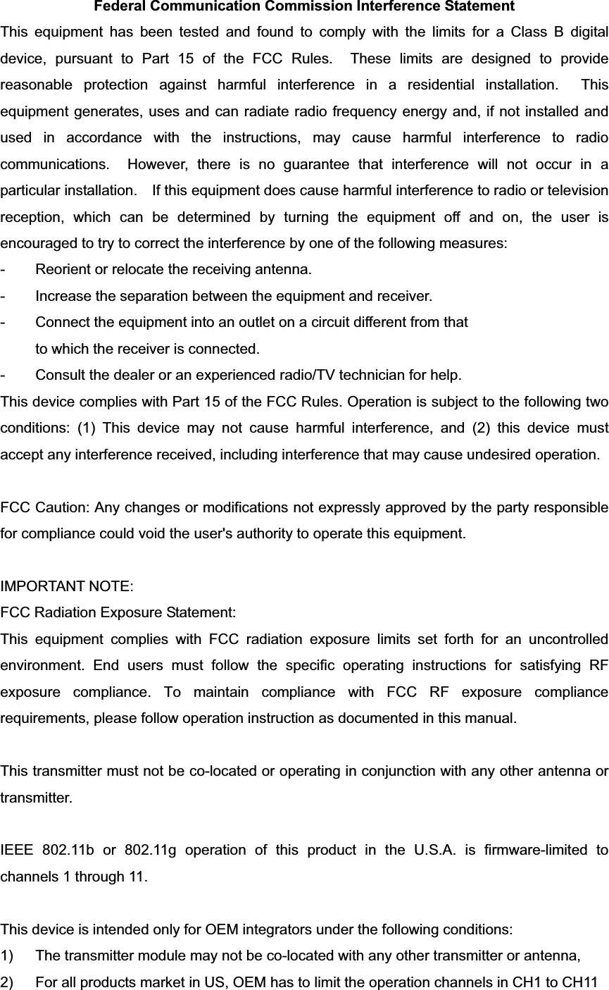 Federal Communication Commission Interference Statement This equipment has been tested and found to comply with the limits for a Class B digital device, pursuant to Part 15 of the FCC Rules.  These limits are designed to provide reasonable protection against harmful interference in a residential installation.  This equipment generates, uses and can radiate radio frequency energy and, if not installed and used in accordance with the instructions, may cause harmful interference to radio communications.  However, there is no guarantee that interference will not occur in a particular installation.    If this equipment does cause harmful interference to radio or television reception, which can be determined by turning the equipment off and on, the user is encouraged to try to correct the interference by one of the following measures: -  Reorient or relocate the receiving antenna. -  Increase the separation between the equipment and receiver. -  Connect the equipment into an outlet on a circuit different from that to which the receiver is connected. -  Consult the dealer or an experienced radio/TV technician for help. This device complies with Part 15 of the FCC Rules. Operation is subject to the following two conditions: (1) This device may not cause harmful interference, and (2) this device must accept any interference received, including interference that may cause undesired operation. FCC Caution: Any changes or modifications not expressly approved by the party responsible for compliance could void the user&apos;s authority to operate this equipment. IMPORTANT NOTE: FCC Radiation Exposure Statement: This equipment complies with FCC radiation exposure limits set forth for an uncontrolled environment. End users must follow the specific operating instructions for satisfying RF exposure compliance. To maintain compliance with FCC RF exposure compliance requirements, please follow operation instruction as documented in this manual. This transmitter must not be co-located or operating in conjunction with any other antenna or transmitter. IEEE 802.11b or 802.11g operation of this product in the U.S.A. is firmware-limited to channels 1 through 11. This device is intended only for OEM integrators under the following conditions: 1)  The transmitter module may not be co-located with any other transmitter or antenna,   2)  For all products market in US, OEM has to limit the operation channels in CH1 to CH11 