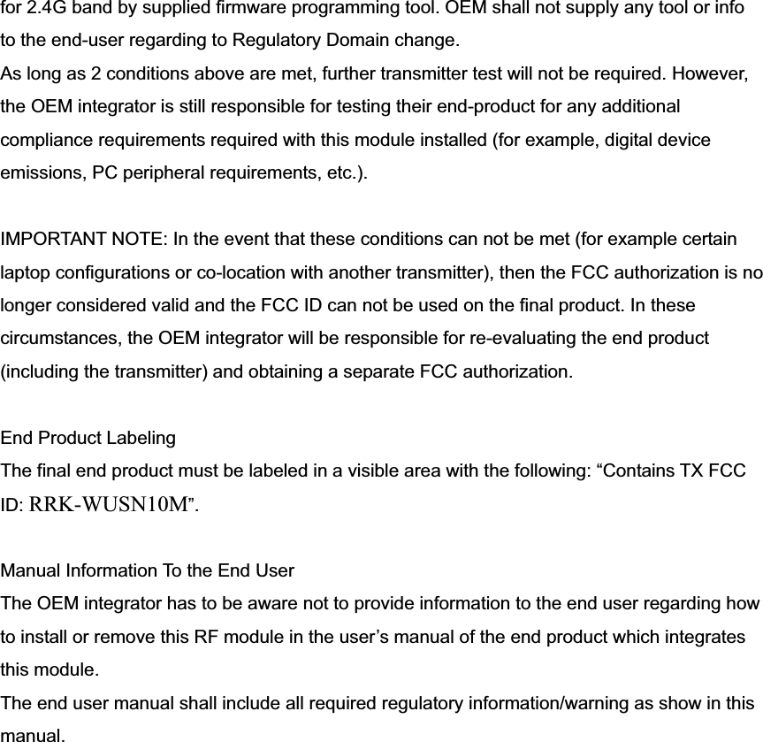 for 2.4G band by supplied firmware programming tool. OEM shall not supply any tool or info to the end-user regarding to Regulatory Domain change. As long as 2 conditions above are met, further transmitter test will not be required. However, the OEM integrator is still responsible for testing their end-product for any additional compliance requirements required with this module installed (for example, digital device emissions, PC peripheral requirements, etc.). IMPORTANT NOTE: In the event that these conditions can not be met (for example certain laptop configurations or co-location with another transmitter), then the FCC authorization is no longer considered valid and the FCC ID can not be used on the final product. In these circumstances, the OEM integrator will be responsible for re-evaluating the end product (including the transmitter) and obtaining a separate FCC authorization. End Product Labeling The final end product must be labeled in a visible area with the following: “Contains TX FCC ID: ”.Manual Information To the End User The OEM integrator has to be aware not to provide information to the end user regarding how to install or remove this RF module in the user’s manual of the end product which integrates this module. The end user manual shall include all required regulatory information/warning as show in this manual. 