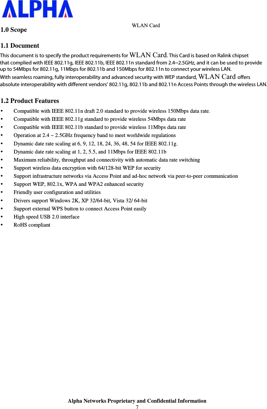                    Alpha Networks Proprietary and Confidential Information   1.0 Scope 1.1 Document This document is to specify the product requirements for 802.11 b/g/n USB Dongle. This Card is based on Ralink chipset that complied with IEEE 802.11g, IEEE 802.11b, IEEE 802.11n standard from 2.4~2.5GHz, and it can be used to provide up to 54Mbps for 802.11g, 11Mbps for 802.11b and 150Mbps for 802.11n to connect your wireless LAN.   With seamless roaming, fully interoperability and advanced security with WEP standard, 802.11b/g/n USB Dongle offers absolute interoperability with different vendors’ 802.11g, 802.11b and 802.11n Access Points through the wireless LAN. 1.2 Product Features y Compatible with IEEE 802.11n draft 2.0 standard to provide wireless 150Mbps data rate. y Compatible with IEEE 802.11g standard to provide wireless 54Mbps data rate y Compatible with IEEE 802.11b standard to provide wireless 11Mbps data rate y Operation at 2.4 ~ 2.5GHz frequency band to meet worldwide regulations y Dynamic date rate scaling at 6, 9, 12, 18, 24, 36, 48, 54 for IEEE 802.11g. y Dynamic date rate scaling at 1, 2, 5.5, and 11Mbps for IEEE 802.11b y Maximum reliability, throughput and connectivity with automatic data rate switching y Support wireless data encryption with 64/128-bit WEP for security y Support infrastructure networks via Access Point and ad-hoc network via peer-to-peer communication y Support WEP, 802.1x, WPA and WPA2 enhanced security y Friendly user configuration and utilities y Drivers support Windows 2K, XP 32/64-bit, Vista 32/ 64-bit y Support external WPS button to connect Access Point easily y High speed USB 2.0 interface y RoHS compliant WLAN Card This document is to specify the product requirements for WLAN Card. This Card is based on Ralink chipset that complied with IEEE 802.11g, IEEE 802.11b, IEEE 802.11n standard from 2.4~2.5GHz, and it can be used to provide up to 54Mbps for 802.11g, 11Mbps for 802.11b and 150Mbps for 802.11n to connect your wireless LAN. With seamless roaming, fully interoperability and advanced security with WEP standard, WLAN Card offers absolute interoperability with different vendors’ 802.11g, 802.11b and 802.11n Access Points through the wireless LAN.