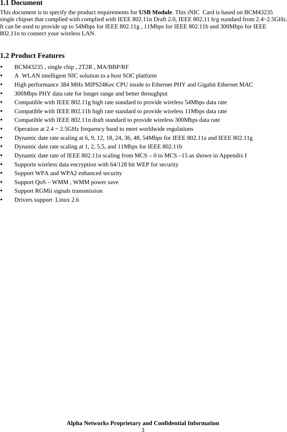  Alpha Networks Proprietary and Confidential Information  3  1.1 Document This document is to specify the product requirements for USB Module. This iNIC  Card is based on BCM43235 single chipset that complied with complied with IEEE 802.11n Draft 2.0, IEEE 802.11 b/g standard from 2.4~2.5GHz. It can be used to provide up to 54Mbps for IEEE 802.11g , 11Mbps for IEEE 802.11b and 300Mbps for IEEE 802.11n to connect your wireless LAN.    1.2 Product Features y BCM43235 , single chip , 2T2R , MA/BBP/RF  y A  WLAN intelligent NIC solution to a host SOC platform  y High performance 384 MHz MIPS24Kec CPU inside to Ethernet PHY and Gigabit Ethernet MAC  y 300Mbps PHY data rate for longer range and better throughput  y Compatible with IEEE 802.11g high rate standard to provide wireless 54Mbps data rate y Compatible with IEEE 802.11b high rate standard to provide wireless 11Mbps data rate y Compatible with IEEE 802.11n draft standard to provide wireless 300Mbps data rate  y Operation at 2.4 ~ 2.5GHz frequency band to meet worldwide regulations y Dynamic date rate scaling at 6, 9, 12, 18, 24, 36, 48, 54Mbps for IEEE 802.11a and IEEE 802.11g y Dynamic date rate scaling at 1, 2, 5.5, and 11Mbps for IEEE 802.11b y Dynamic date rate of IEEE 802.11n scaling from MCS – 0 to MCS –15 as shown in Appendix I y Supports wireless data encryption with 64/128 bit WEP for security y Support WPA and WPA2 enhanced security y Support QoS – WMM , WMM power save  y Support RGMii signals transmission  y Drivers support  Linux 2.6  