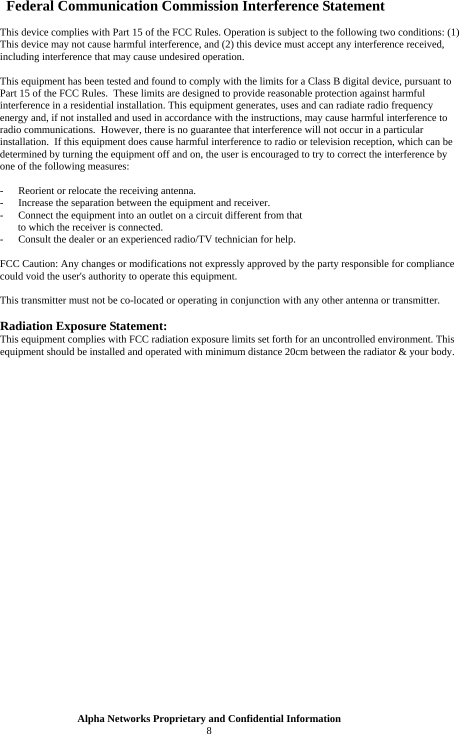  Alpha Networks Proprietary and Confidential Information  8   Federal Communication Commission Interference Statement  This device complies with Part 15 of the FCC Rules. Operation is subject to the following two conditions: (1) This device may not cause harmful interference, and (2) this device must accept any interference received, including interference that may cause undesired operation.  This equipment has been tested and found to comply with the limits for a Class B digital device, pursuant to Part 15 of the FCC Rules.  These limits are designed to provide reasonable protection against harmful interference in a residential installation. This equipment generates, uses and can radiate radio frequency energy and, if not installed and used in accordance with the instructions, may cause harmful interference to radio communications.  However, there is no guarantee that interference will not occur in a particular installation.  If this equipment does cause harmful interference to radio or television reception, which can be determined by turning the equipment off and on, the user is encouraged to try to correct the interference by one of the following measures:  -  Reorient or relocate the receiving antenna. -  Increase the separation between the equipment and receiver. -  Connect the equipment into an outlet on a circuit different from that to which the receiver is connected. -  Consult the dealer or an experienced radio/TV technician for help.  FCC Caution: Any changes or modifications not expressly approved by the party responsible for compliance could void the user&apos;s authority to operate this equipment.  This transmitter must not be co-located or operating in conjunction with any other antenna or transmitter.  Radiation Exposure Statement: This equipment complies with FCC radiation exposure limits set forth for an uncontrolled environment. This equipment should be installed and operated with minimum distance 20cm between the radiator &amp; your body. 