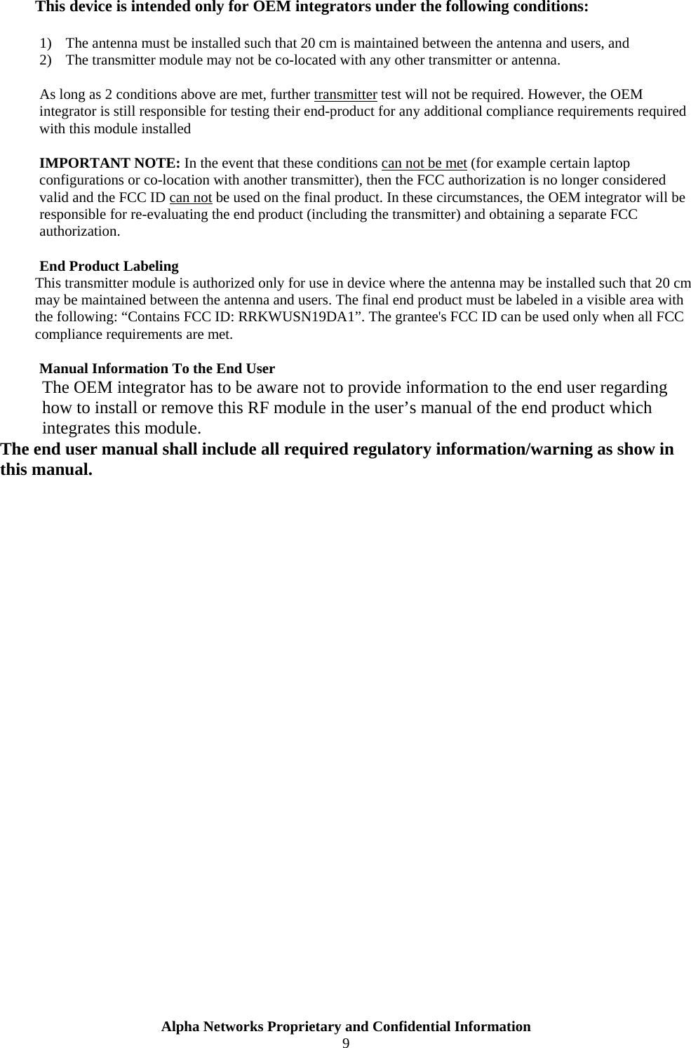  Alpha Networks Proprietary and Confidential Information  9  This device is intended only for OEM integrators under the following conditions:  1) The antenna must be installed such that 20 cm is maintained between the antenna and users, and 2) The transmitter module may not be co-located with any other transmitter or antenna.  As long as 2 conditions above are met, further transmitter test will not be required. However, the OEM integrator is still responsible for testing their end-product for any additional compliance requirements required with this module installed  IMPORTANT NOTE: In the event that these conditions can not be met (for example certain laptop configurations or co-location with another transmitter), then the FCC authorization is no longer considered valid and the FCC ID can not be used on the final product. In these circumstances, the OEM integrator will be responsible for re-evaluating the end product (including the transmitter) and obtaining a separate FCC authorization.  End Product Labeling This transmitter module is authorized only for use in device where the antenna may be installed such that 20 cm may be maintained between the antenna and users. The final end product must be labeled in a visible area with the following: “Contains FCC ID: RRKWUSN19DA1”. The grantee&apos;s FCC ID can be used only when all FCC compliance requirements are met.  Manual Information To the End User The OEM integrator has to be aware not to provide information to the end user regarding how to install or remove this RF module in the user’s manual of the end product which integrates this module. The end user manual shall include all required regulatory information/warning as show in this manual. 