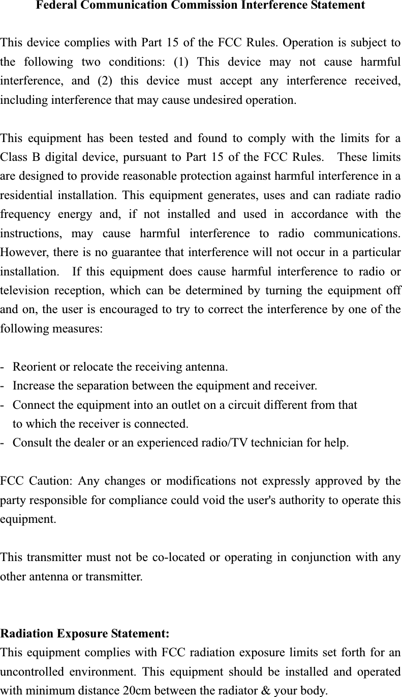 Federal Communication Commission Interference Statement This device complies with Part 15 of the FCC Rules. Operation is subject to the following two conditions: (1) This device may not cause harmful interference, and (2) this device must accept any interference received, including interference that may cause undesired operation. This equipment has been tested and found to comply with the limits for a Class B digital device, pursuant to Part 15 of the FCC Rules.    These limits are designed to provide reasonable protection against harmful interference in a residential installation. This equipment generates, uses and can radiate radio frequency energy and, if not installed and used in accordance with the instructions, may cause harmful interference to radio communications.  However, there is no guarantee that interference will not occur in a particular installation.  If this equipment does cause harmful interference to radio or television reception, which can be determined by turning the equipment off and on, the user is encouraged to try to correct the interference by one of the following measures: -  Reorient or relocate the receiving antenna. -  Increase the separation between the equipment and receiver. -  Connect the equipment into an outlet on a circuit different from that to which the receiver is connected. -  Consult the dealer or an experienced radio/TV technician for help. FCC Caution: Any changes or modifications not expressly approved by the party responsible for compliance could void the user&apos;s authority to operate this equipment. This transmitter must not be co-located or operating in conjunction with any other antenna or transmitter. Radiation Exposure Statement:This equipment complies with FCC radiation exposure limits set forth for an uncontrolled environment. This equipment should be installed and operated with minimum distance 20cm between the radiator &amp; your body. 