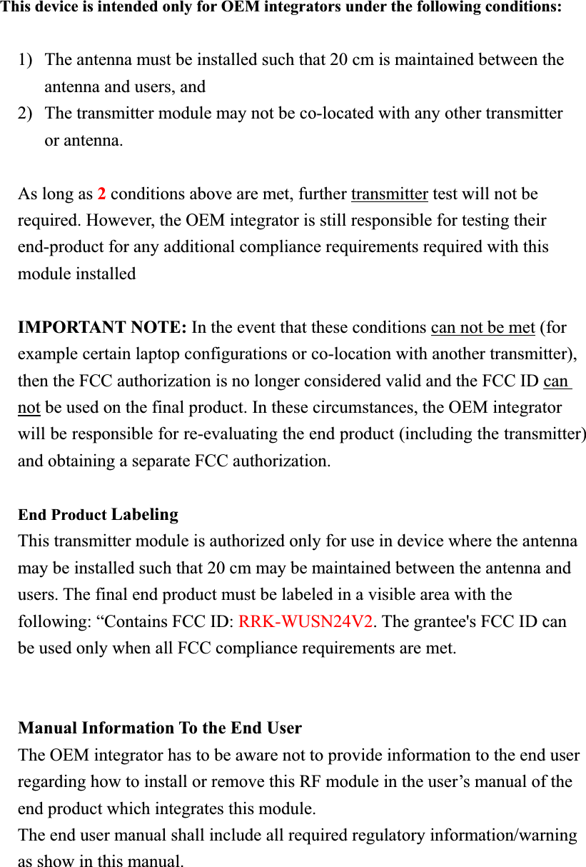 This device is intended only for OEM integrators under the following conditions: 1) The antenna must be installed such that 20 cm is maintained between the antenna and users, and     2) The transmitter module may not be co-located with any other transmitter or antenna. As long as 2conditions above are met, further transmitter test will not be required. However, the OEM integrator is still responsible for testing their end-product for any additional compliance requirements required with this module installed IMPORTANT NOTE: In the event that these conditions can not be met (for example certain laptop configurations or co-location with another transmitter), then the FCC authorization is no longer considered valid and the FCC ID can not be used on the final product. In these circumstances, the OEM integrator will be responsible for re-evaluating the end product (including the transmitter) and obtaining a separate FCC authorization. End Product LabelingThis transmitter module is authorized only for use in device where the antenna may be installed such that 20 cm may be maintained between the antenna and users. The final end product must be labeled in a visible area with the following: “Contains FCC ID: RRK-WUSN24V2. The grantee&apos;s FCC ID can be used only when all FCC compliance requirements are met. Manual Information To the End User The OEM integrator has to be aware not to provide information to the end user regarding how to install or remove this RF module in the user’s manual of the end product which integrates this module. The end user manual shall include all required regulatory information/warning as show in this manual. 