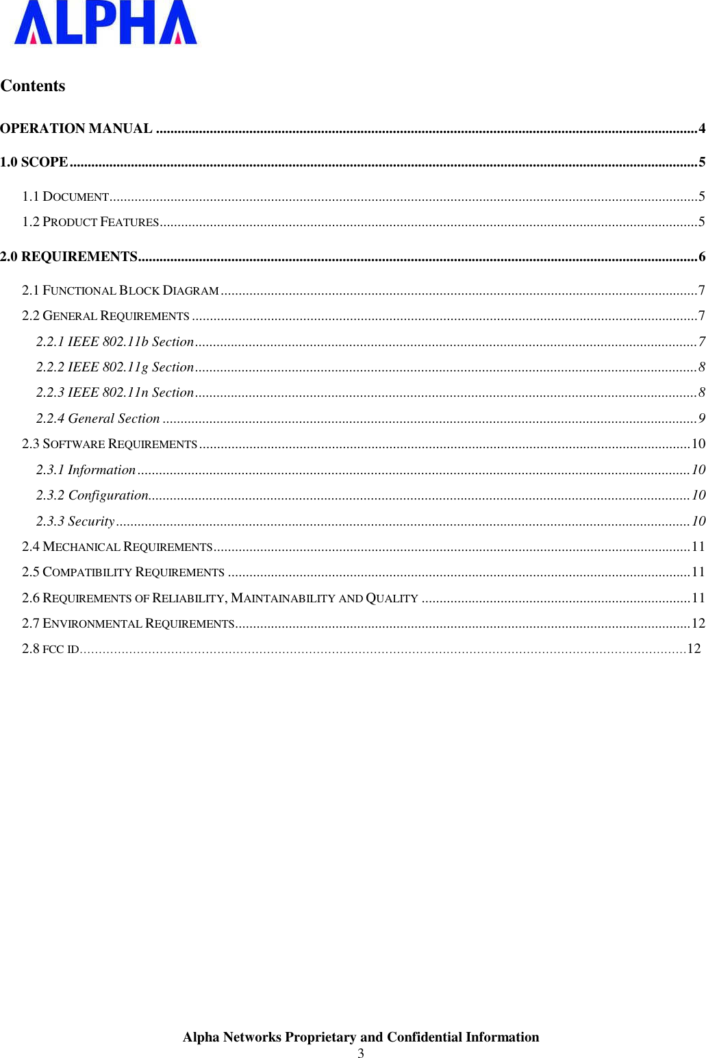 Alpha Networks Proprietary and Confidential Information3 ContentsOPERATION MANUAL ....................................................................................................................................................... 41.0 SCOPE ............................................................................................................................................................................... 51.1 DOCUMENT .................................................................................................................................................................... 5 1.2 PRODUCT FEATURES ...................................................................................................................................................... 52.0 REQUIREMENTS ............................................................................................................................................................ 62.1 FUNCTIONAL BLOCK DIAGRAM ..................................................................................................................................... 7 2.2 GENERAL REQUIREMENTS ............................................................................................................................................. 7 2.2.1 IEEE 802.11b Section ............................................................................................................................................ 72.2.2 IEEE 802.11g Section ............................................................................................................................................ 82.2.3 IEEE 802.11n Section ............................................................................................................................................ 82.2.4 General Section ..................................................................................................................................................... 92.3 SOFTWARE REQUIREMENTS ......................................................................................................................................... 10 2.3.1 Information .......................................................................................................................................................... 102.3.2 Configuration....................................................................................................................................................... 102.3.3 Security ................................................................................................................................................................ 102.4 MECHANICAL REQUIREMENTS ..................................................................................................................................... 11 2.5 COMPATIBILITY REQUIREMENTS ................................................................................................................................. 11 2.6 REQUIREMENTS OF RELIABILITY, MAINTAINABILITY AND QUALITY ........................................................................... 11 2.7 ENVIRONMENTAL REQUIREMENTS ............................................................................................................................... 12 2.8FCC ID……………………………………………………………………………………………………………………………………………12 