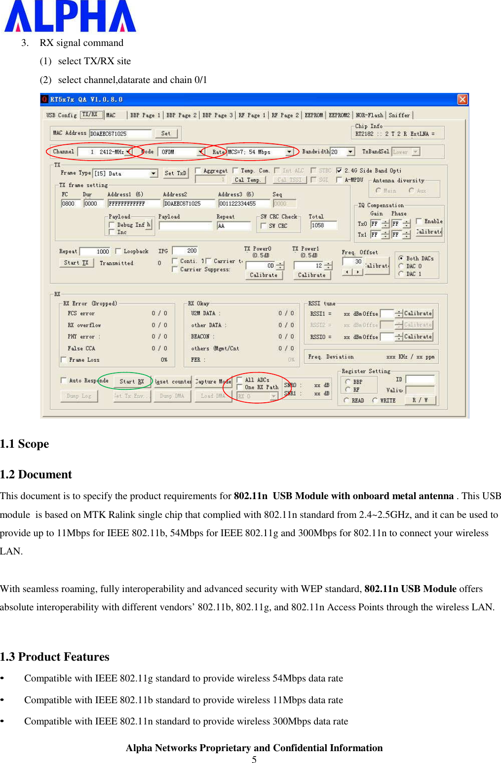 Alpha Networks Proprietary and Confidential Information5 3. RX signal command (1) select TX/RX site (2) select channel,datarate and chain 0/1 1.1 Scope1.2 DocumentThis document is to specify the product requirements for 802.11n  USB Module with onboard metal antenna . This USB module  is based on MTK Ralink single chip that complied with 802.11n standard from 2.4~2.5GHz, and it can be used to provide up to 11Mbps for IEEE 802.11b, 54Mbps for IEEE 802.11g and 300Mbps for 802.11n to connect your wireless LAN. With seamless roaming, fully interoperability and advanced security with WEP standard, 802.11n USB Module offers absolute interoperability with different vendors’ 802.11b, 802.11g, and 802.11n Access Points through the wireless LAN. 1.3 Product Features• Compatible with IEEE 802.11g standard to provide wireless 54Mbps data rate • Compatible with IEEE 802.11b standard to provide wireless 11Mbps data rate • Compatible with IEEE 802.11n standard to provide wireless 300Mbps data rate 