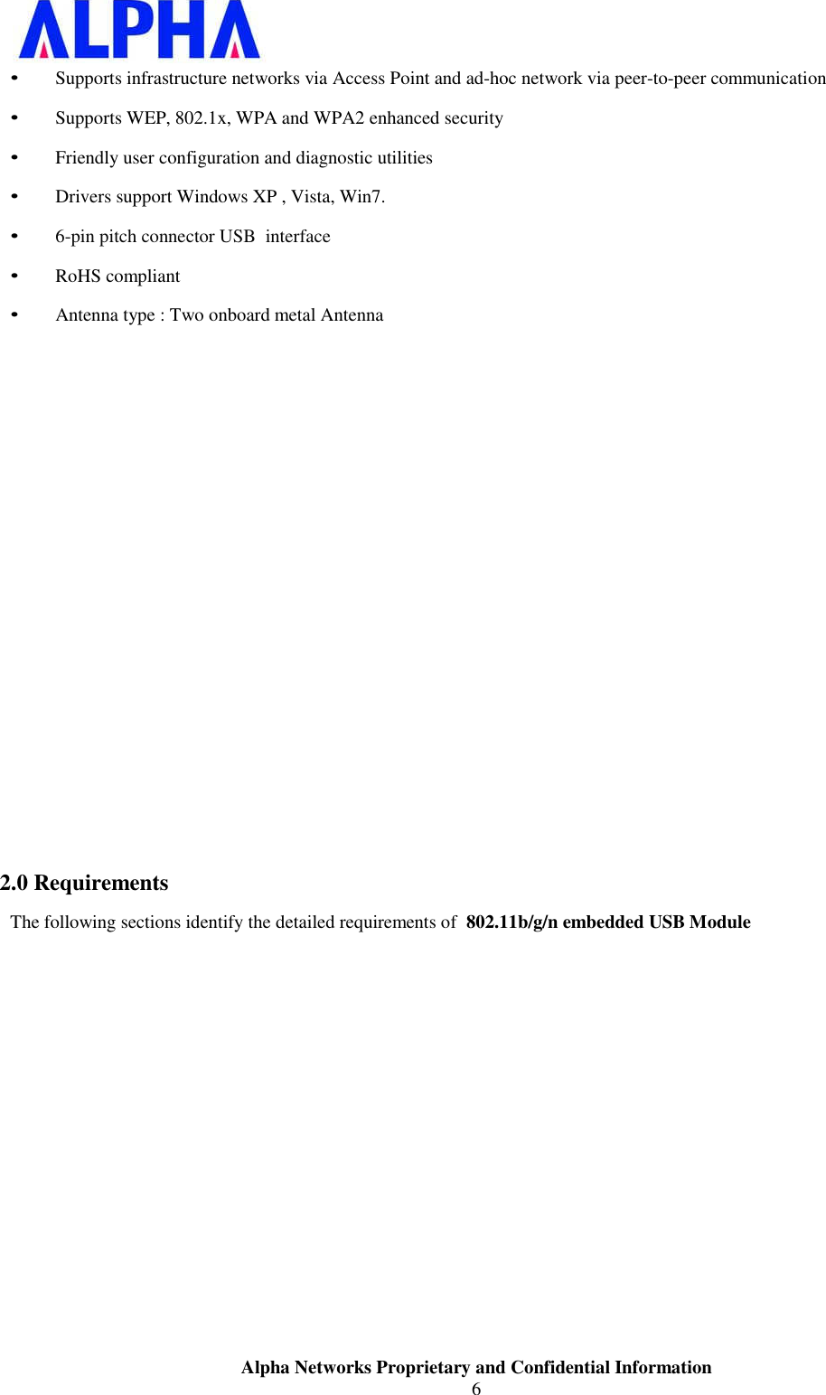 Alpha Networks Proprietary and Confidential Information6 • Supports infrastructure networks via Access Point and ad-hoc network via peer-to-peer communication • Supports WEP, 802.1x, WPA and WPA2 enhanced security • Friendly user configuration and diagnostic utilities • Drivers support Windows XP , Vista, Win7. • 6-pin pitch connector USB  interface• RoHS compliant • Antenna type : Two onboard metal Antenna 2.0 RequirementsThe following sections identify the detailed requirements of  802.11b/g/n embedded USB Module