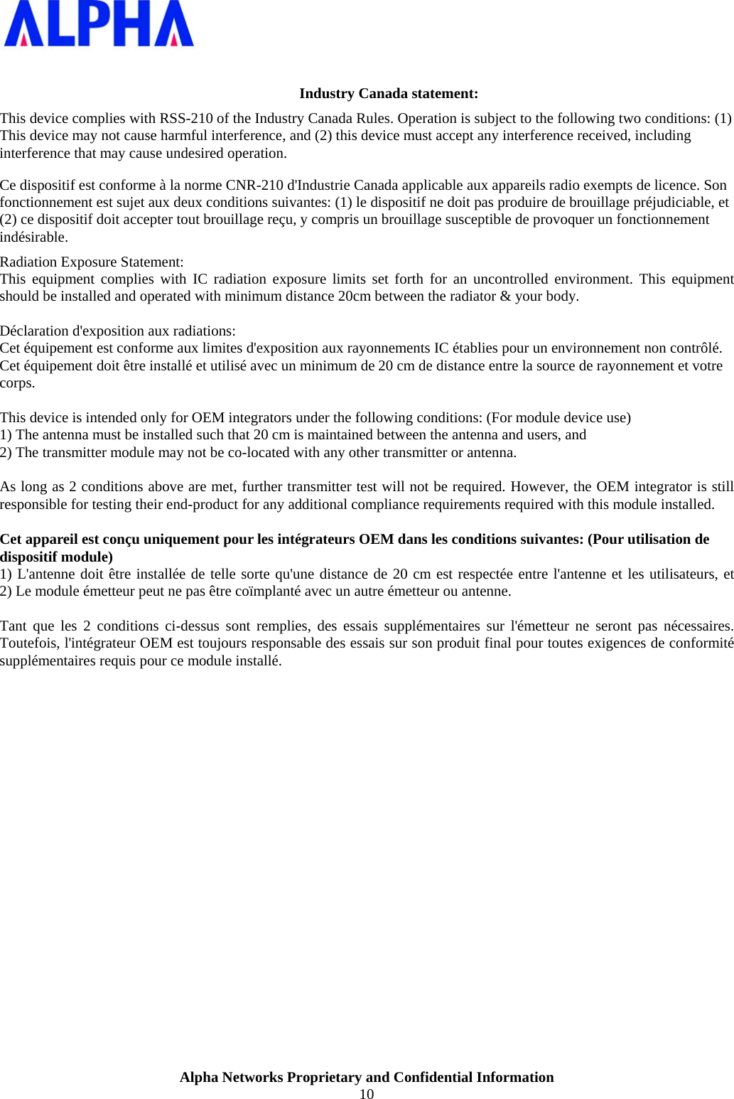                    Alpha Networks Proprietary and Confidential Information 10    Industry Canada statement: This device complies with RSS-210 of the Industry Canada Rules. Operation is subject to the following two conditions: (1) This device may not cause harmful interference, and (2) this device must accept any interference received, including interference that may cause undesired operation. Ce dispositif est conforme à la norme CNR-210 d&apos;Industrie Canada applicable aux appareils radio exempts de licence. Son fonctionnement est sujet aux deux conditions suivantes: (1) le dispositif ne doit pas produire de brouillage préjudiciable, et (2) ce dispositif doit accepter tout brouillage reçu, y compris un brouillage susceptible de provoquer un fonctionnement indésirable.  Radiation Exposure Statement: This equipment complies with IC radiation exposure limits set forth for an uncontrolled environment. This equipment should be installed and operated with minimum distance 20cm between the radiator &amp; your body.  Déclaration d&apos;exposition aux radiations: Cet équipement est conforme aux limites d&apos;exposition aux rayonnements IC établies pour un environnement non contrôlé. Cet équipement doit être installé et utilisé avec un minimum de 20 cm de distance entre la source de rayonnement et votre corps.  This device is intended only for OEM integrators under the following conditions: (For module device use) 1) The antenna must be installed such that 20 cm is maintained between the antenna and users, and  2) The transmitter module may not be co-located with any other transmitter or antenna.  As long as 2 conditions above are met, further transmitter test will not be required. However, the OEM integrator is still responsible for testing their end-product for any additional compliance requirements required with this module installed.  Cet appareil est conçu uniquement pour les intégrateurs OEM dans les conditions suivantes: (Pour utilisation de dispositif module) 1) L&apos;antenne doit être installée de telle sorte qu&apos;une distance de 20 cm est respectée entre l&apos;antenne et les utilisateurs, et 2) Le module émetteur peut ne pas être coïmplanté avec un autre émetteur ou antenne.  Tant que les 2 conditions ci-dessus sont remplies, des essais supplémentaires sur l&apos;émetteur ne seront pas nécessaires. Toutefois, l&apos;intégrateur OEM est toujours responsable des essais sur son produit final pour toutes exigences de conformité supplémentaires requis pour ce module installé. 