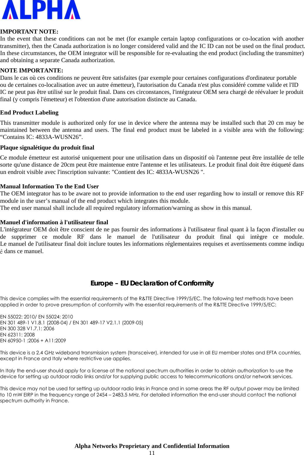                    Alpha Networks Proprietary and Confidential Information 11   IMPORTANT NOTE: In the event that these conditions can not be met (for example certain laptop configurations or co-location with another transmitter), then the Canada authorization is no longer considered valid and the IC ID can not be used on the final product. In these circumstances, the OEM integrator will be responsible for re-evaluating the end product (including the transmitter) and obtaining a separate Canada authorization. NOTE IMPORTANTE: Dans le cas où ces conditions ne peuvent être satisfaites (par exemple pour certaines configurations d&apos;ordinateur portable ou de certaines co-localisation avec un autre émetteur), l&apos;autorisation du Canada n&apos;est plus considéré comme valide et l&apos;ID IC ne peut pas être utilisé sur le produit final. Dans ces circonstances, l&apos;intégrateur OEM sera chargé de réévaluer le produit final (y compris l&apos;émetteur) et l&apos;obtention d&apos;une autorisation distincte au Canada. End Product Labeling This transmitter module is authorized only for use in device where the antenna may be installed such that 20 cm may be maintained between the antenna and users. The final end product must be labeled in a visible area with the following: “Contains IC: 4833A-WUSN26”. Plaque signalétique du produit final Ce module émetteur est autorisé uniquement pour une utilisation dans un dispositif où l&apos;antenne peut être installée de telle sorte qu&apos;une distance de 20cm peut être maintenue entre l&apos;antenne et les utilisateurs. Le produit final doit être étiqueté dans un endroit visible avec l&apos;inscription suivante: &quot;Contient des IC: 4833A-WUSN26 &quot;.  Manual Information To the End User The OEM integrator has to be aware not to provide information to the end user regarding how to install or remove this RF module in the user’s manual of the end product which integrates this module. The end user manual shall include all required regulatory information/warning as show in this manual.  Manuel d&apos;information à l&apos;utilisateur final L&apos;intégrateur OEM doit être conscient de ne pas fournir des informations à l&apos;utilisateur final quant à la façon d&apos;installer ou de supprimer ce module RF dans le manuel de l&apos;utilisateur du produit final qui intègre ce module. Le manuel de l&apos;utilisateur final doit inclure toutes les informations réglementaires requises et avertissements comme indiqué dans ce manuel.    Europe – EU Declaration of Conformity  This device complies with the essential requirements of the R&amp;TTE Directive 1999/5/EC. The following test methods have been applied in order to prove presumption of conformity with the essential requirements of the R&amp;TTE Directive 1999/5/EC:  EN 55022: 2010/ EN 55024: 2010 EN 301 489-1 V1.8.1 (2008-04) / EN 301 489-17 V2.1.1 (2009-05) EN 300 328 V1.7.1: 2006 EN 62311: 2008 EN 60950-1 :2006 + A11:2009   This device is a 2.4 GHz wideband transmission system (transceiver), intended for use in all EU member states and EFTA countries, except in France and Italy where restrictive use applies.  In Italy the end-user should apply for a license at the national spectrum authorities in order to obtain authorization to use the device for setting up outdoor radio links and/or for supplying public access to telecommunications and/or network services.  This device may not be used for setting up outdoor radio links in France and in some areas the RF output power may be limited to 10 mW EIRP in the frequency range of 2454 – 2483.5 MHz. For detailed information the end-user should contact the national spectrum authority in France.  