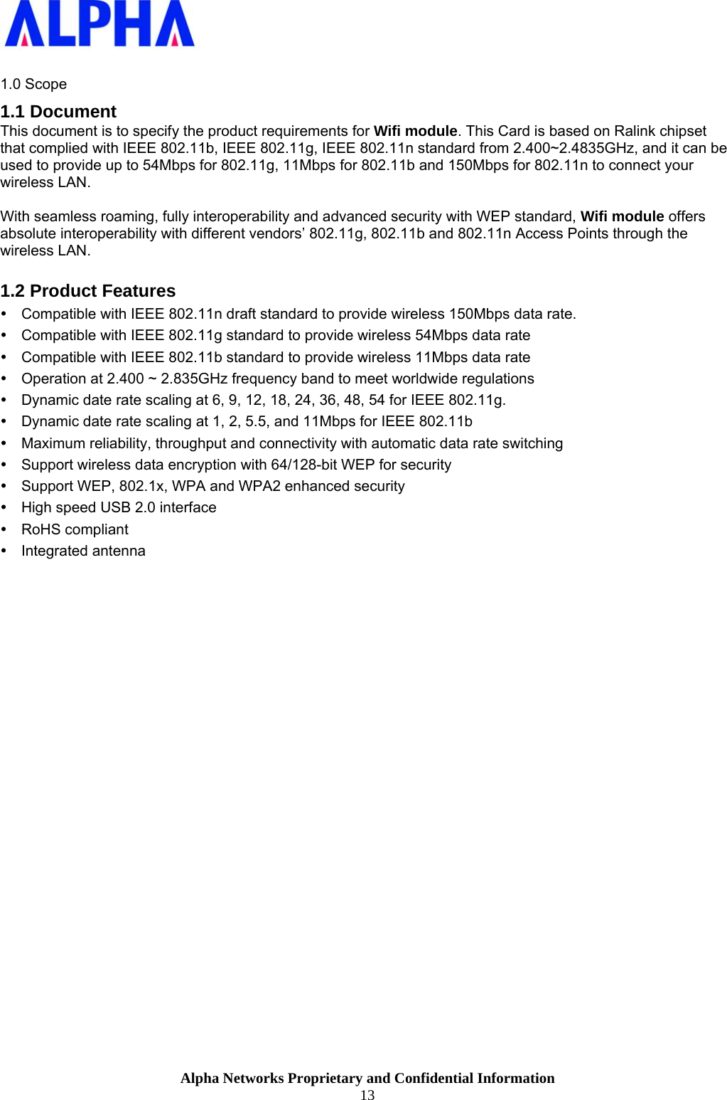                    Alpha Networks Proprietary and Confidential Information 13   1.0 Scope 1.1 Document This document is to specify the product requirements for Wifi module. This Card is based on Ralink chipset that complied with IEEE 802.11b, IEEE 802.11g, IEEE 802.11n standard from 2.400~2.4835GHz, and it can be used to provide up to 54Mbps for 802.11g, 11Mbps for 802.11b and 150Mbps for 802.11n to connect your wireless LAN.   With seamless roaming, fully interoperability and advanced security with WEP standard, Wifi module offers absolute interoperability with different vendors’ 802.11g, 802.11b and 802.11n Access Points through the wireless LAN.  1.2 Product Features y  Compatible with IEEE 802.11n draft standard to provide wireless 150Mbps data rate. y  Compatible with IEEE 802.11g standard to provide wireless 54Mbps data rate y  Compatible with IEEE 802.11b standard to provide wireless 11Mbps data rate y  Operation at 2.400 ~ 2.835GHz frequency band to meet worldwide regulations  y  Dynamic date rate scaling at 6, 9, 12, 18, 24, 36, 48, 54 for IEEE 802.11g. y  Dynamic date rate scaling at 1, 2, 5.5, and 11Mbps for IEEE 802.11b y  Maximum reliability, throughput and connectivity with automatic data rate switching y  Support wireless data encryption with 64/128-bit WEP for security y  Support WEP, 802.1x, WPA and WPA2 enhanced security y  High speed USB 2.0 interface y RoHS compliant y Integrated antenna