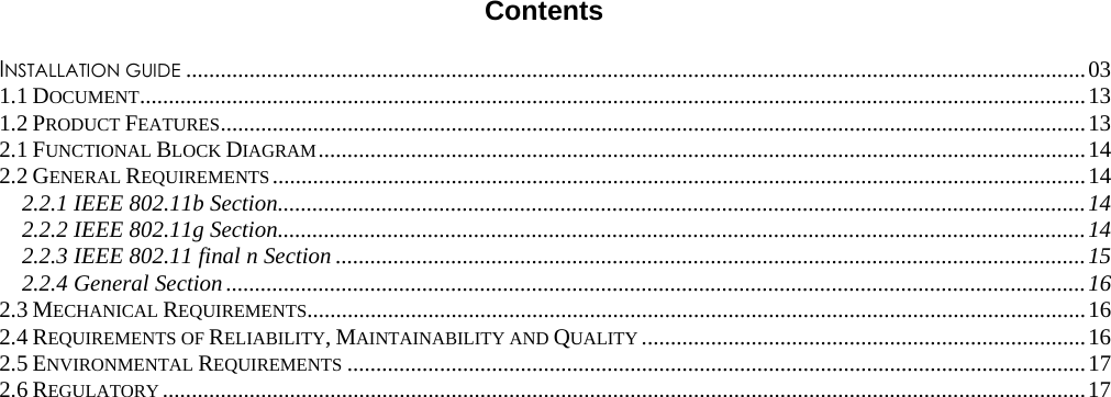  Contents INSTALLATION GUIDE ............................................................................................................................................................ 031.1 DOCUMENT .................................................................................................................................................................... 131.2 PRODUCT FEATURES ...................................................................................................................................................... 132.1 FUNCTIONAL BLOCK DIAGRAM ..................................................................................................................................... 142.2 GENERAL REQUIREMENTS ............................................................................................................................................. 142.2.1 IEEE 802.11b Section ............................................................................................................................................ 142.2.2 IEEE 802.11g Section ............................................................................................................................................ 142.2.3 IEEE 802.11 final n Section .................................................................................................................................. 152.2.4 General Section ..................................................................................................................................................... 162.3 MECHANICAL REQUIREMENTS....................................................................................................................................... 162.4 REQUIREMENTS OF RELIABILITY, MAINTAINABILITY AND QUALITY ............................................................................. 162.5 ENVIRONMENTAL REQUIREMENTS ................................................................................................................................ 172.6 REGULATORY ................................................................................................................................................................ 17
