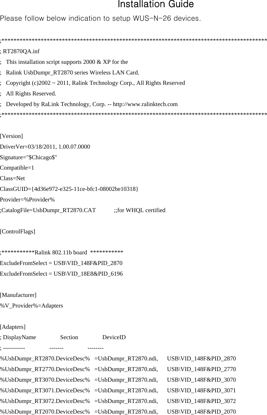 Installation Guide Please follow below indication to setup WUS-N-26 devices.   ;**************************************************************************************** ; RT2870QA.inf ;   This installation script supports 2000 &amp; XP for the ;   Ralink UsbDumpr_RT2870 series Wireless LAN Card. ;   Copyright (c)2002 ~ 2011, Ralink Technology Corp., All Rights Reserved ;   All Rights Reserved. ;   Developed by RaLink Technology, Corp. -- http://www.ralinktech.com ;****************************************************************************************  [Version] DriverVer=03/18/2011, 1.00.07.0000 Signature=&quot;$Chicago$&quot; Compatible=1 Class=Net ClassGUID={4d36e972-e325-11ce-bfc1-08002be10318} Provider=%Provider% ;CatalogFile=UsbDumpr_RT2870.CAT            ;;for WHQL certified  [ControlFlags]  ;***********Ralink 802.11b board  *********** ExcludeFromSelect = USB\VID_148F&amp;PID_2870 ExcludeFromSelect = USB\VID_18E8&amp;PID_6196  [Manufacturer] %V_Provider%=Adapters  [Adapters] ; DisplayName                Section                DeviceID ; -----------                -------                -------- %UsbDumpr_RT2870.DeviceDesc%   =UsbDumpr_RT2870.ndi,      USB\VID_148F&amp;PID_2870 %UsbDumpr_RT2770.DeviceDesc%   =UsbDumpr_RT2870.ndi,      USB\VID_148F&amp;PID_2770 %UsbDumpr_RT3070.DeviceDesc%   =UsbDumpr_RT2870.ndi,      USB\VID_148F&amp;PID_3070 %UsbDumpr_RT3071.DeviceDesc%   =UsbDumpr_RT2870.ndi,      USB\VID_148F&amp;PID_3071 %UsbDumpr_RT3072.DeviceDesc%   =UsbDumpr_RT2870.ndi,      USB\VID_148F&amp;PID_3072 %UsbDumpr_RT2070.DeviceDesc%   =UsbDumpr_RT2870.ndi,      USB\VID_148F&amp;PID_2070 