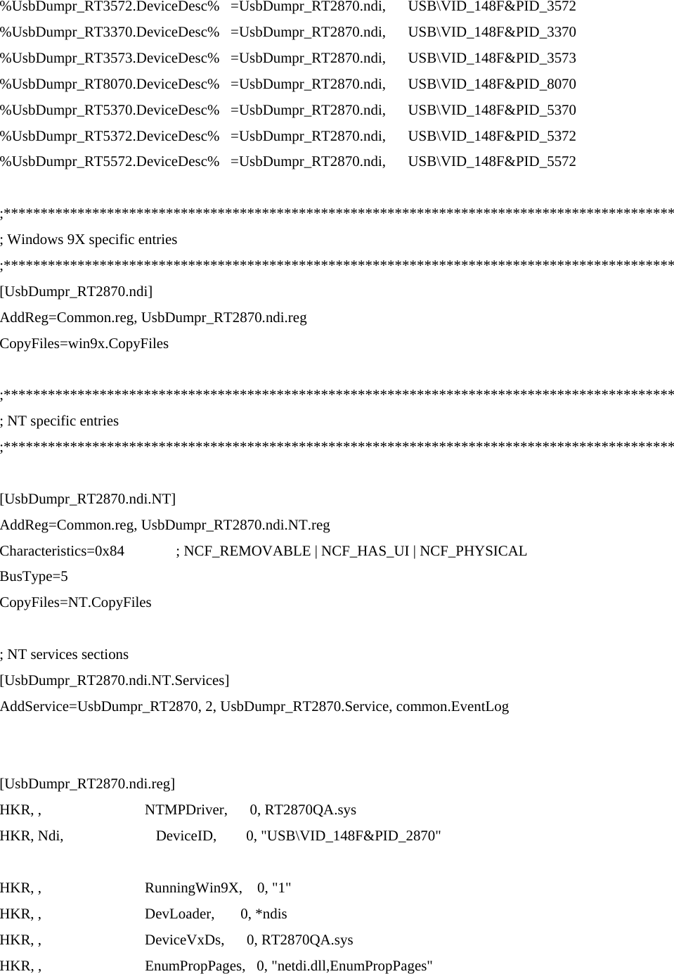 %UsbDumpr_RT3572.DeviceDesc%   =UsbDumpr_RT2870.ndi,      USB\VID_148F&amp;PID_3572 %UsbDumpr_RT3370.DeviceDesc%   =UsbDumpr_RT2870.ndi,      USB\VID_148F&amp;PID_3370 %UsbDumpr_RT3573.DeviceDesc%   =UsbDumpr_RT2870.ndi,      USB\VID_148F&amp;PID_3573 %UsbDumpr_RT8070.DeviceDesc%   =UsbDumpr_RT2870.ndi,      USB\VID_148F&amp;PID_8070 %UsbDumpr_RT5370.DeviceDesc%   =UsbDumpr_RT2870.ndi,      USB\VID_148F&amp;PID_5370 %UsbDumpr_RT5372.DeviceDesc%   =UsbDumpr_RT2870.ndi,      USB\VID_148F&amp;PID_5372 %UsbDumpr_RT5572.DeviceDesc%   =UsbDumpr_RT2870.ndi,      USB\VID_148F&amp;PID_5572  ;******************************************************************************************* ; Windows 9X specific entries ;******************************************************************************************* [UsbDumpr_RT2870.ndi] AddReg=Common.reg, UsbDumpr_RT2870.ndi.reg CopyFiles=win9x.CopyFiles  ;******************************************************************************************* ; NT specific entries ;*******************************************************************************************  [UsbDumpr_RT2870.ndi.NT] AddReg=Common.reg, UsbDumpr_RT2870.ndi.NT.reg Characteristics=0x84              ; NCF_REMOVABLE | NCF_HAS_UI | NCF_PHYSICAL BusType=5 CopyFiles=NT.CopyFiles  ; NT services sections [UsbDumpr_RT2870.ndi.NT.Services] AddService=UsbDumpr_RT2870, 2, UsbDumpr_RT2870.Service, common.EventLog   [UsbDumpr_RT2870.ndi.reg] HKR, ,                            NTMPDriver,      0, RT2870QA.sys HKR, Ndi,                         DeviceID,        0, &quot;USB\VID_148F&amp;PID_2870&quot;  HKR, ,                            RunningWin9X,    0, &quot;1&quot; HKR, ,                            DevLoader,       0, *ndis HKR, ,                            DeviceVxDs,      0, RT2870QA.sys HKR, ,                            EnumPropPages,   0, &quot;netdi.dll,EnumPropPages&quot;  