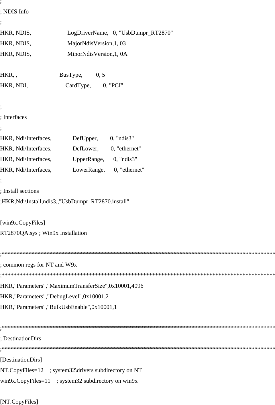 ; ; NDIS Info ; HKR, NDIS,                        LogDriverName,   0, &quot;UsbDumpr_RT2870&quot; HKR, NDIS,                        MajorNdisVersion,1, 03 HKR, NDIS,                        MinorNdisVersion,1, 0A  HKR, ,                            BusType,         0, 5 HKR, NDI,                         CardType,        0, &quot;PCI&quot;  ; ; Interfaces ; HKR, Ndi\Interfaces,              DefUpper,        0, &quot;ndis3&quot; HKR, Ndi\Interfaces,              DefLower,        0, &quot;ethernet&quot; HKR, Ndi\Interfaces,              UpperRange,      0, &quot;ndis3&quot; HKR, Ndi\Interfaces,              LowerRange,      0, &quot;ethernet&quot; ; ; Install sections ;HKR,Ndi\Install,ndis3,,&quot;UsbDumpr_RT2870.install&quot;  [win9x.CopyFiles] RT2870QA.sys ; Win9x Installation  ;******************************************************************************************* ; common regs for NT and W9x ;******************************************************************************************* HKR,&quot;Parameters&quot;,&quot;MaximumTransferSize&quot;,0x10001,4096 HKR,&quot;Parameters&quot;,&quot;DebugLevel&quot;,0x10001,2 HKR,&quot;Parameters&quot;,&quot;BulkUsbEnable&quot;,0x10001,1  ;******************************************************************************************* ; DestinationDirs ;******************************************************************************************* [DestinationDirs] NT.CopyFiles=12    ; system32\drivers subdirectory on NT win9x.CopyFiles=11    ; system32 subdirectory on win9x  [NT.CopyFiles] 