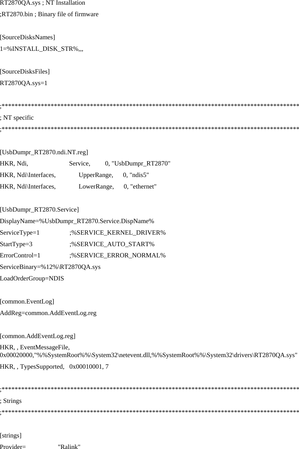 RT2870QA.sys ; NT Installation ;RT2870.bin ; Binary file of firmware   [SourceDisksNames] 1=%INSTALL_DISK_STR%,,,  [SourceDisksFiles]  RT2870QA.sys=1  ;******************************************************************************************* ; NT specific ;*******************************************************************************************  [UsbDumpr_RT2870.ndi.NT.reg] HKR, Ndi,                         Service,         0, &quot;UsbDumpr_RT2870&quot; HKR, Ndi\Interfaces,              UpperRange,      0, &quot;ndis5&quot; HKR, Ndi\Interfaces,              LowerRange,      0, &quot;ethernet&quot;  [UsbDumpr_RT2870.Service] DisplayName=%UsbDumpr_RT2870.Service.DispName% ServiceType=1                  ;%SERVICE_KERNEL_DRIVER% StartType=3                  ;%SERVICE_AUTO_START% ErrorControl=1                  ;%SERVICE_ERROR_NORMAL% ServiceBinary=%12%\RT2870QA.sys LoadOrderGroup=NDIS  [common.EventLog] AddReg=common.AddEventLog.reg  [common.AddEventLog.reg] HKR, , EventMessageFile, 0x00020000,&quot;%%SystemRoot%%\System32\netevent.dll,%%SystemRoot%%\System32\drivers\RT2870QA.sys&quot; HKR, , TypesSupported,   0x00010001, 7  ;******************************************************************************************* ; Strings ;*******************************************************************************************  [strings] Provider=   &quot;Ralink&quot; 