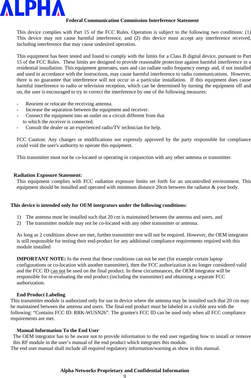                    Alpha Networks Proprietary and Confidential Information 9  Federal Communication Commission Interference Statement  This device complies with Part 15 of the FCC Rules. Operation is subject to the following two conditions: (1) This device may not cause harmful interference, and (2) this device must accept any interference received, including interference that may cause undesired operation.  This equipment has been tested and found to comply with the limits for a Class B digital device, pursuant to Part 15 of the FCC Rules.  These limits are designed to provide reasonable protection against harmful interference in a residential installation. This equipment generates, uses and can radiate radio frequency energy and, if not installed and used in accordance with the instructions, may cause harmful interference to radio communications.  However, there is no guarantee that interference will not occur in a particular installation.  If this equipment does cause harmful interference to radio or television reception, which can be determined by turning the equipment off and on, the user is encouraged to try to correct the interference by one of the following measures:  -  Reorient or relocate the receiving antenna. -  Increase the separation between the equipment and receiver. -  Connect the equipment into an outlet on a circuit different from that to which the receiver is connected. -  Consult the dealer or an experienced radio/TV technician for help.  FCC Caution: Any changes or modifications not expressly approved by the party responsible for compliance could void the user&apos;s authority to operate this equipment.  This transmitter must not be co-located or operating in conjunction with any other antenna or transmitter.   Radiation Exposure Statement: This equipment complies with FCC radiation exposure limits set forth for an uncontrolled environment. This equipment should be installed and operated with minimum distance 20cm between the radiator &amp; your body.   This device is intended only for OEM integrators under the following conditions:  1) The antenna must be installed such that 20 cm is maintained between the antenna and users, and  2) The transmitter module may not be co-located with any other transmitter or antenna.  As long as 2 conditions above are met, further transmitter test will not be required. However, the OEM integrator is still responsible for testing their end-product for any additional compliance requirements required with this module installed  IMPORTANT NOTE: In the event that these conditions can not be met (for example certain laptop configurations or co-location with another transmitter), then the FCC authorization is no longer considered valid and the FCC ID can not be used on the final product. In these circumstances, the OEM integrator will be responsible for re-evaluating the end product (including the transmitter) and obtaining a separate FCC authorization.  End Product Labeling This transmitter module is authorized only for use in device where the antenna may be installed such that 20 cm may be maintained between the antenna and users. The final end product must be labeled in a visible area with the following: “Contains FCC ID: RRK-WUSN26”. The grantee&apos;s FCC ID can be used only when all FCC compliance requirements are met.  Manual Information To the End User The OEM integrator has to be aware not to provide information to the end user regarding how to install or remove this RF module in the user’s manual of the end product which integrates this module. The end user manual shall include all required regulatory information/warning as show in this manual.   