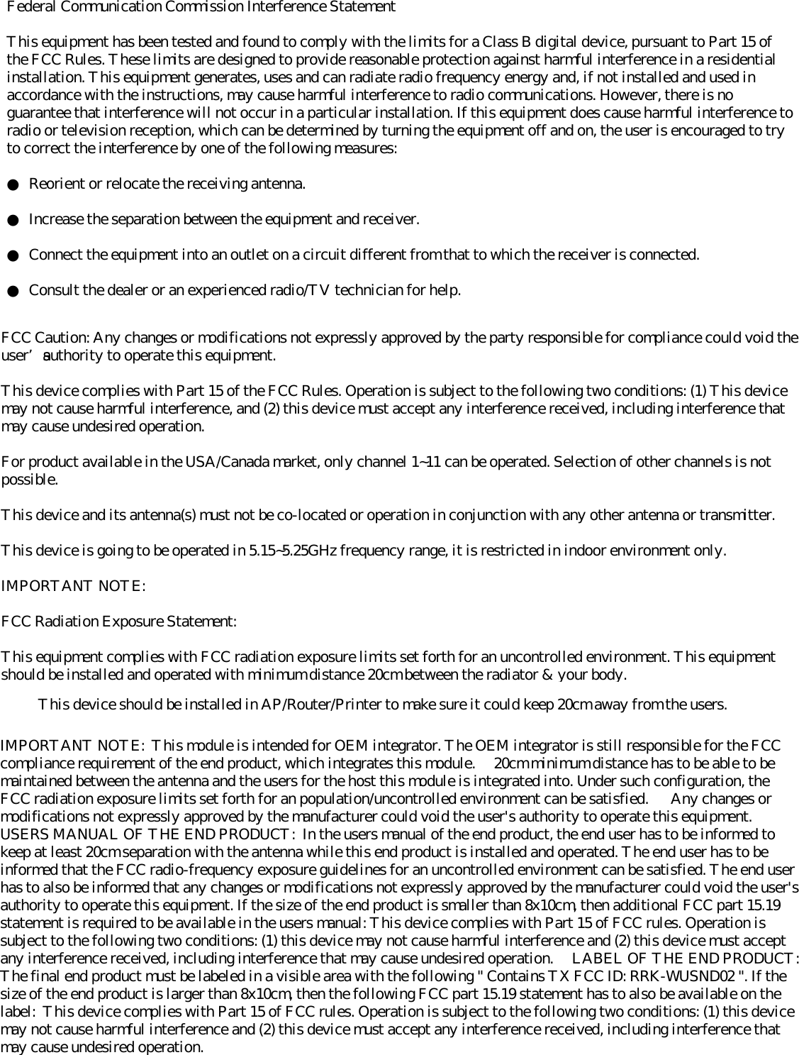 Federal Communication Commission Interference StatementThis equipment has been tested and found to comply with the limits for a Class B digital device, pursuant to Part 15 ofthe FCC Rules. These limits are designed to provide reasonable protection against harmful interference in a residentialinstallation. This equipment generates, uses and can radiate radio frequency energy and, if not installed and used inaccordance with the instructions, may cause harmful interference to radio communications. However, there is noguarantee that interference will not occur in a particular installation. If this equipment does cause harmful interference toradio or television reception, which can be determined by turning the equipment off and on, the user is encouraged to tryto correct the interference by one of the following measures:●  Reorient or relocate the receiving antenna.●  Increase the separation between the equipment and receiver.●  Connect the equipment into an outlet on a circuit different from that to which the receiver is connected.●  Consult the dealer or an experienced radio/TV technician for help.FCC Caution: Any changes or modifications not expressly approved by the party responsible for compliance could void theuser’s authority to operate this equipment.This device complies with Part 15 of the FCC Rules. Operation is subject to the following two conditions: (1) This devicemay not cause harmful interference, and (2) this device must accept any interference received, including interference thatmay cause undesired operation.For product available in the USA/Canada market, only channel 1~11 can be operated. Selection of other channels is notpossible.This device and its antenna(s) must not be co-located or operation in conjunction with any other antenna or transmitter.This device is going to be operated in 5.15~5.25GHz frequency range, it is restricted in indoor environment only.IMPORTANT NOTE:FCC Radiation Exposure Statement:This equipment complies with FCC radiation exposure limits set forth for an uncontrolled environment. This equipmentshould be installed and operated with minimum distance 20cm between the radiator &amp; your body.IMPORTANT NOTE:  This module is intended for OEM integrator. The OEM integrator is still responsible for the FCCcompliance requirement of the end product, which integrates this module.     20cm minimum distance has to be able to bemaintained between the antenna and the users for the host this module is integrated into. Under such configuration, theFCC radiation exposure limits set forth for an population/uncontrolled environment can be satisfied.      Any changes ormodifications not expressly approved by the manufacturer could void the user&apos;s authority to operate this equipment.USERS MANUAL OF THE END PRODUCT:  In the users manual of the end product, the end user has to be informed tokeep at least 20cm separation with the antenna while this end product is installed and operated. The end user has to beinformed that the FCC radio-frequency exposure guidelines for an uncontrolled environment can be satisfied. The end userhas to also be informed that any changes or modifications not expressly approved by the manufacturer could void the user&apos;sauthority to operate this equipment. If the size of the end product is smaller than 8x10cm, then additional FCC part 15.19statement is required to be available in the users manual: This device complies with Part 15 of FCC rules. Operation issubject to the following two conditions: (1) this device may not cause harmful interference and (2) this device must acceptany interference received, including interference that may cause undesired operation.     LABEL OF THE END PRODUCT:The final end product must be labeled in a visible area with the following &quot; Contains TX FCC ID: RRK-WUSND02 &quot;. If thesize of the end product is larger than 8x10cm, then the following FCC part 15.19 statement has to also be available on thelabel:  This device complies with Part 15 of FCC rules. Operation is subject to the following two conditions: (1) this devicemay not cause harmful interference and (2) this device must accept any interference received, including interference thatmay cause undesired operation.This device should be installed in AP/Router/Printer to make sure it could keep 20cm away from the users.