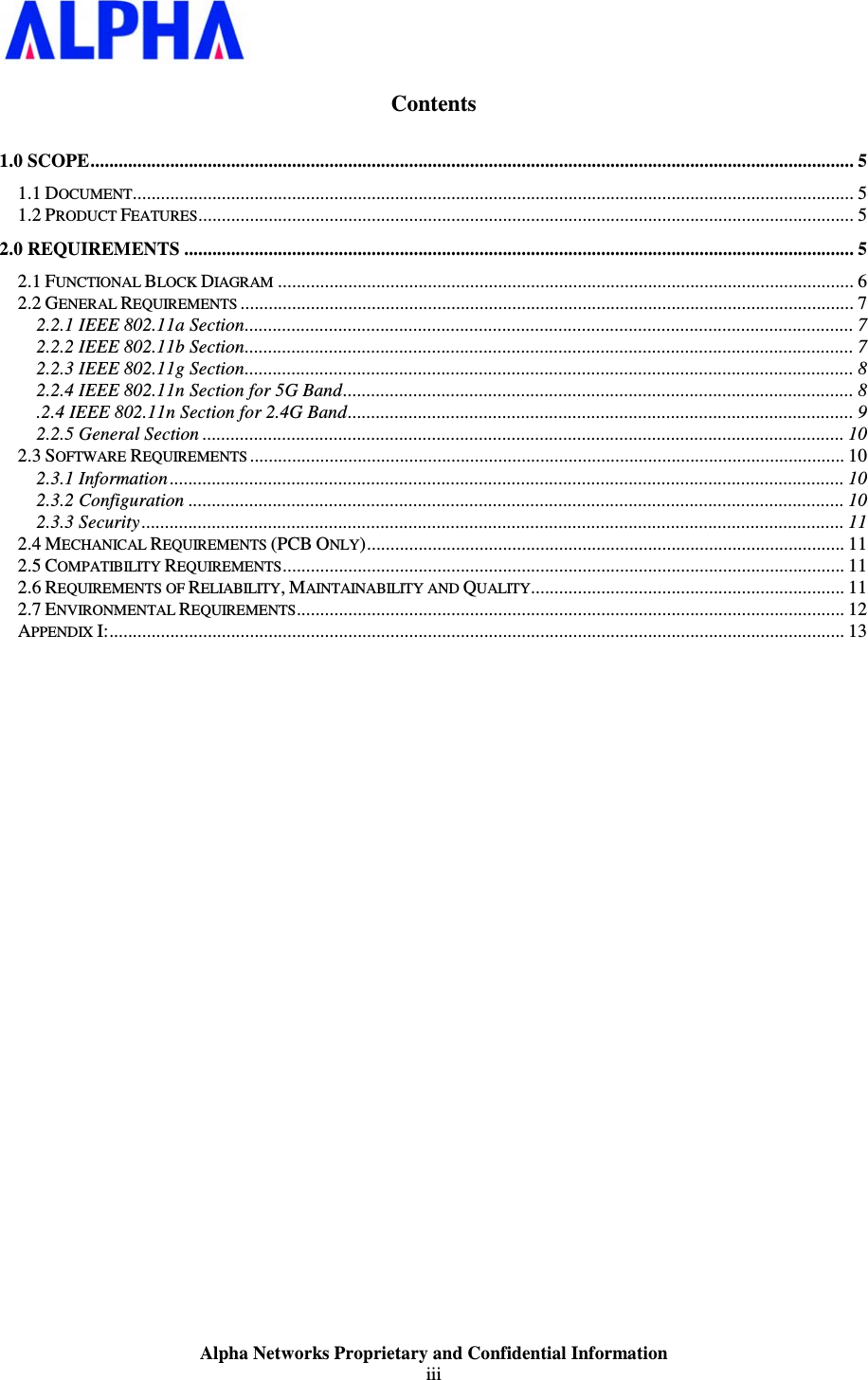                    Alpha Networks Proprietary and Confidential Information iii   Contents 1.0 SCOPE................................................................................................................................................................... 5 1.1 DOCUMENT.......................................................................................................................................................... 5 1.2 PRODUCT FEATURES............................................................................................................................................ 5 2.0 REQUIREMENTS ............................................................................................................................................... 5 2.1 FUNCTIONAL BLOCK DIAGRAM........................................................................................................................... 6 2.2 GENERAL REQUIREMENTS................................................................................................................................... 7 2.2.1 IEEE 802.11a Section.................................................................................................................................. 7 2.2.2 IEEE 802.11b Section.................................................................................................................................. 7 2.2.3 IEEE 802.11g Section.................................................................................................................................. 8 2.2.4 IEEE 802.11n Section for 5G Band............................................................................................................. 8 .2.4 IEEE 802.11n Section for 2.4G Band............................................................................................................ 9 2.2.5 General Section ......................................................................................................................................... 10 2.3 SOFTWARE REQUIREMENTS............................................................................................................................... 10 2.3.1 Information ................................................................................................................................................ 10 2.3.2 Configuration ............................................................................................................................................ 10 2.3.3 Security...................................................................................................................................................... 11 2.4 MECHANICAL REQUIREMENTS (PCB ONLY)...................................................................................................... 11 2.5 COMPATIBILITY REQUIREMENTS........................................................................................................................ 11 2.6 REQUIREMENTS OF RELIABILITY, MAINTAINABILITY AND QUALITY................................................................... 11 2.7 ENVIRONMENTAL REQUIREMENTS..................................................................................................................... 12 APPENDIX I:............................................................................................................................................................. 13 