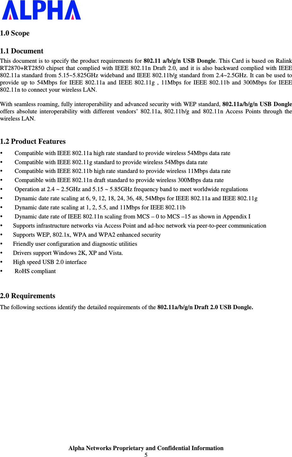                    Alpha Networks Proprietary and Confidential Information 5  1.0 Scope 1.1 Document This document is to specify the product requirements for 802.11 a/b/g/n USB  Dongle. This Card is based on Ralink RT2870+RT2850  chipset  that  complied with IEEE 802.11n Draft 2.0,  and  it  is  also  backward complied with IEEE 802.11a standard from 5.15~5.825GHz wideband and IEEE 802.11b/g standard from 2.4~2.5GHz. It can be used to provide  up  to  54Mbps  for  IEEE  802.11a  and  IEEE  802.11g  ,  11Mbps  for  IEEE  802.11b  and  300Mbps  for  IEEE 802.11n to connect your wireless LAN.   With seamless roaming, fully interoperability and advanced security with WEP standard, 802.11a/b/g/n USB Dongle offers  absolute  interoperability  with  different  vendors’  802.11a,  802.11b/g  and  802.11n  Access  Points  through  the wireless LAN.  1.2 Product Features  Compatible with IEEE 802.11a high rate standard to provide wireless 54Mbps data rate  Compatible with IEEE 802.11g standard to provide wireless 54Mbps data rate  Compatible with IEEE 802.11b high rate standard to provide wireless 11Mbps data rate  Compatible with IEEE 802.11n draft standard to provide wireless 300Mbps data rate   Operation at 2.4 ~ 2.5GHz and 5.15 ~ 5.85GHz frequency band to meet worldwide regulations  Dynamic date rate scaling at 6, 9, 12, 18, 24, 36, 48, 54Mbps for IEEE 802.11a and IEEE 802.11g  Dynamic date rate scaling at 1, 2, 5.5, and 11Mbps for IEEE 802.11b  Dynamic date rate of IEEE 802.11n scaling from MCS – 0 to MCS –15 as shown in Appendix I  Supports infrastructure networks via Access Point and ad-hoc network via peer-to-peer communication  Supports WEP, 802.1x, WPA and WPA2 enhanced security  Friendly user configuration and diagnostic utilities  Drivers support Windows 2K, XP and Vista.    High speed USB 2.0 interface  RoHS compliant  2.0 Requirements The following sections identify the detailed requirements of the 802.11a/b/g/n Draft 2.0 USB Dongle.            