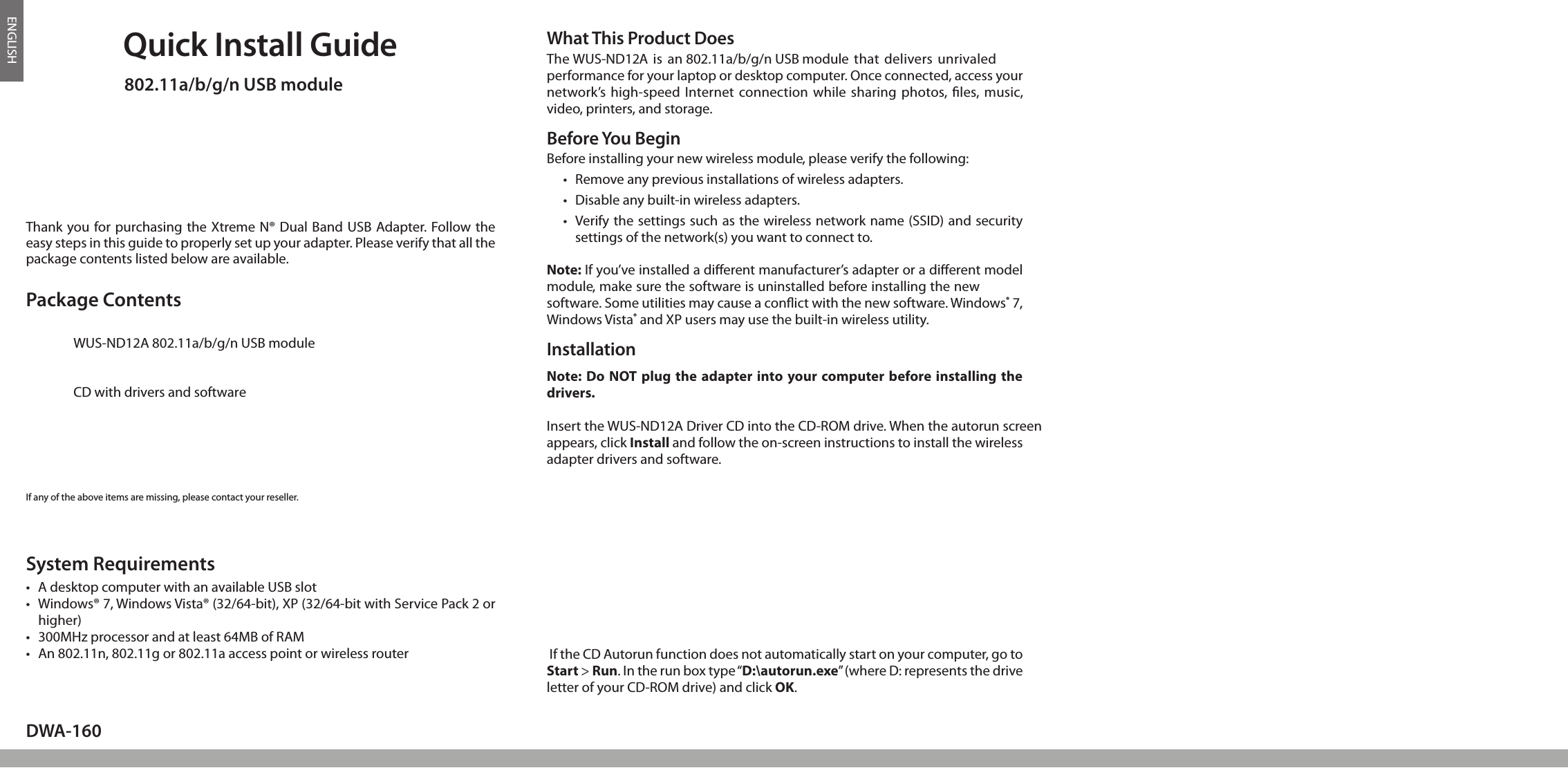 ENGLISHQuick Install Guide802.11a/b/g/n USB moduleThank you for purchasing the Xtreme N® Dual Band USB Adapter. Follow the easy steps in this guide to properly set up your adapter. Please verify that all the package contents listed below are available.DWA-160If any of the above items are missing, please contact your reseller.Before You BeginBefore installing your new wireless module, please verify the following:• Removeanypreviousinstallationsofwirelessadapters.• Disableanybuilt-inwirelessadapters.• Verifythesettingssuchasthewirelessnetworkname(SSID)andsecuritysettingsofthenetwork(s)youwanttoconnectto.Note: If you’ve installed a dierent manufacturer’s adapter or a dierent model module, make sure the software is uninstalled before installing the new software. Some utilities may cause a conict with the new software. Windows® 7, WindowsVista® and XP users may use the built-in wireless utility.TH u cUTICTI©C p aVersion 1.4(NA) | May 13, 2010    6DWAWhat This Product DoesTheWUS-ND12Aisan802.11a/b/g/n USB modulethatdeliversunrivaledperformance for your laptop or desktop computer. Once connected, access your network’s high-speed Internet  connection  while sharing  photos, les, music, video, printers, and storage.Package ContentsWUS-ND12A802.11a/b/g/n USB moduleCD with drivers and softwareC• AdesktopcomputerwithanavailableUSBslot• Windows®7,WindowsVista®(32/64-bit),XP(32/64-bitwithServicePack2orhigher)• 300MHzprocessorandatleast64MBofRAM• An802.11n,802.11gor802.11aaccesspointorwirelessrouterSystem RequirementsNote: Do NOT plug  the adapter into your computer before installing the drivers.InserttheWUS-ND12ADriverCDintotheCD-ROMdrive.Whentheautorunscreenappears, click Install and follow the on-screen instructions to install the wireless adapter drivers and software. Installation If the CD Autorun function does not automatically start on your computer, go to Start &gt; Run. In the run box type “D:\autorun.exe”(whereD:representsthedriveletterofyourCD-ROMdrive)andclickOK. 1.o2.s yPWe wW