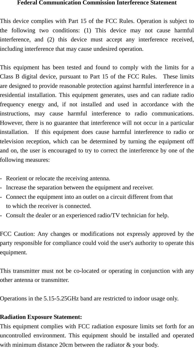 Federal Communication Commission Interference Statement  This device complies with Part 15 of the FCC Rules. Operation is subject to the following two conditions: (1) This device may not cause harmful interference, and (2) this device must accept any interference received, including interference that may cause undesired operation.  This equipment has been tested and found to comply with the limits for a Class B digital device, pursuant to Part 15 of the FCC Rules.  These limits are designed to provide reasonable protection against harmful interference in a residential installation. This equipment generates, uses and can radiate radio frequency energy and, if not installed and used in accordance with the instructions, may cause harmful interference to radio communications.  However, there is no guarantee that interference will not occur in a particular installation.  If this equipment does cause harmful interference to radio or television reception, which can be determined by turning the equipment off and on, the user is encouraged to try to correct the interference by one of the following measures:  -  Reorient or relocate the receiving antenna. -  Increase the separation between the equipment and receiver. -  Connect the equipment into an outlet on a circuit different from that to which the receiver is connected. -  Consult the dealer or an experienced radio/TV technician for help.  FCC Caution: Any changes or modifications not expressly approved by the party responsible for compliance could void the user&apos;s authority to operate this equipment.  This transmitter must not be co-located or operating in conjunction with any other antenna or transmitter.  Operations in the 5.15-5.25GHz band are restricted to indoor usage only.    Radiation Exposure Statement: This equipment complies with FCC radiation exposure limits set forth for an uncontrolled environment. This equipment should be installed and operated with minimum distance 20cm between the radiator &amp; your body. 