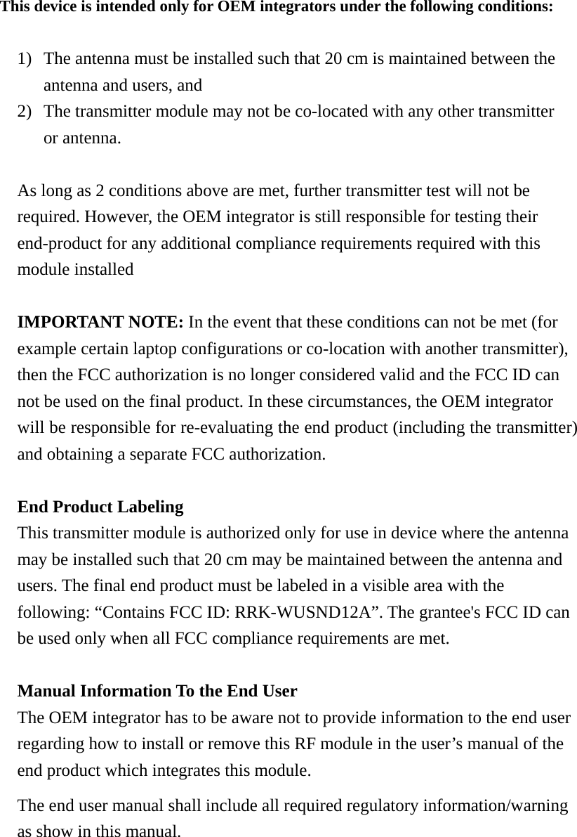 This device is intended only for OEM integrators under the following conditions:  1) The antenna must be installed such that 20 cm is maintained between the antenna and users, and   2) The transmitter module may not be co-located with any other transmitter or antenna.  As long as 2 conditions above are met, further transmitter test will not be required. However, the OEM integrator is still responsible for testing their end-product for any additional compliance requirements required with this module installed  IMPORTANT NOTE: In the event that these conditions can not be met (for example certain laptop configurations or co-location with another transmitter), then the FCC authorization is no longer considered valid and the FCC ID can not be used on the final product. In these circumstances, the OEM integrator will be responsible for re-evaluating the end product (including the transmitter) and obtaining a separate FCC authorization.  End Product Labeling This transmitter module is authorized only for use in device where the antenna may be installed such that 20 cm may be maintained between the antenna and users. The final end product must be labeled in a visible area with the following: “Contains FCC ID: RRK-WUSND12A”. The grantee&apos;s FCC ID can be used only when all FCC compliance requirements are met.  Manual Information To the End User The OEM integrator has to be aware not to provide information to the end user regarding how to install or remove this RF module in the user’s manual of the end product which integrates this module. The end user manual shall include all required regulatory information/warning as show in this manual.       