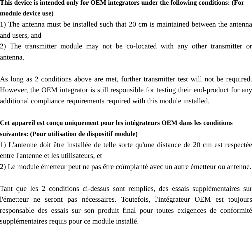 This device is intended only for OEM integrators under the following conditions: (For module device use) 1) The antenna must be installed such that 20 cm is maintained between the antenna and users, and   2) The transmitter module may not be co-located with any other transmitter or antenna.  As long as 2 conditions above are met, further transmitter test will not be required. However, the OEM integrator is still responsible for testing their end-product for any additional compliance requirements required with this module installed.  Cet appareil est conçu uniquement pour les intégrateurs OEM dans les conditions suivantes: (Pour utilisation de dispositif module) 1) L&apos;antenne doit être installée de telle sorte qu&apos;une distance de 20 cm est respectée entre l&apos;antenne et les utilisateurs, et 2) Le module émetteur peut ne pas être coïmplanté avec un autre émetteur ou antenne.  Tant que les 2 conditions ci-dessus sont remplies, des essais supplémentaires sur l&apos;émetteur ne seront pas nécessaires. Toutefois, l&apos;intégrateur OEM est toujours responsable des essais sur son produit final pour toutes exigences de conformité supplémentaires requis pour ce module installé. 