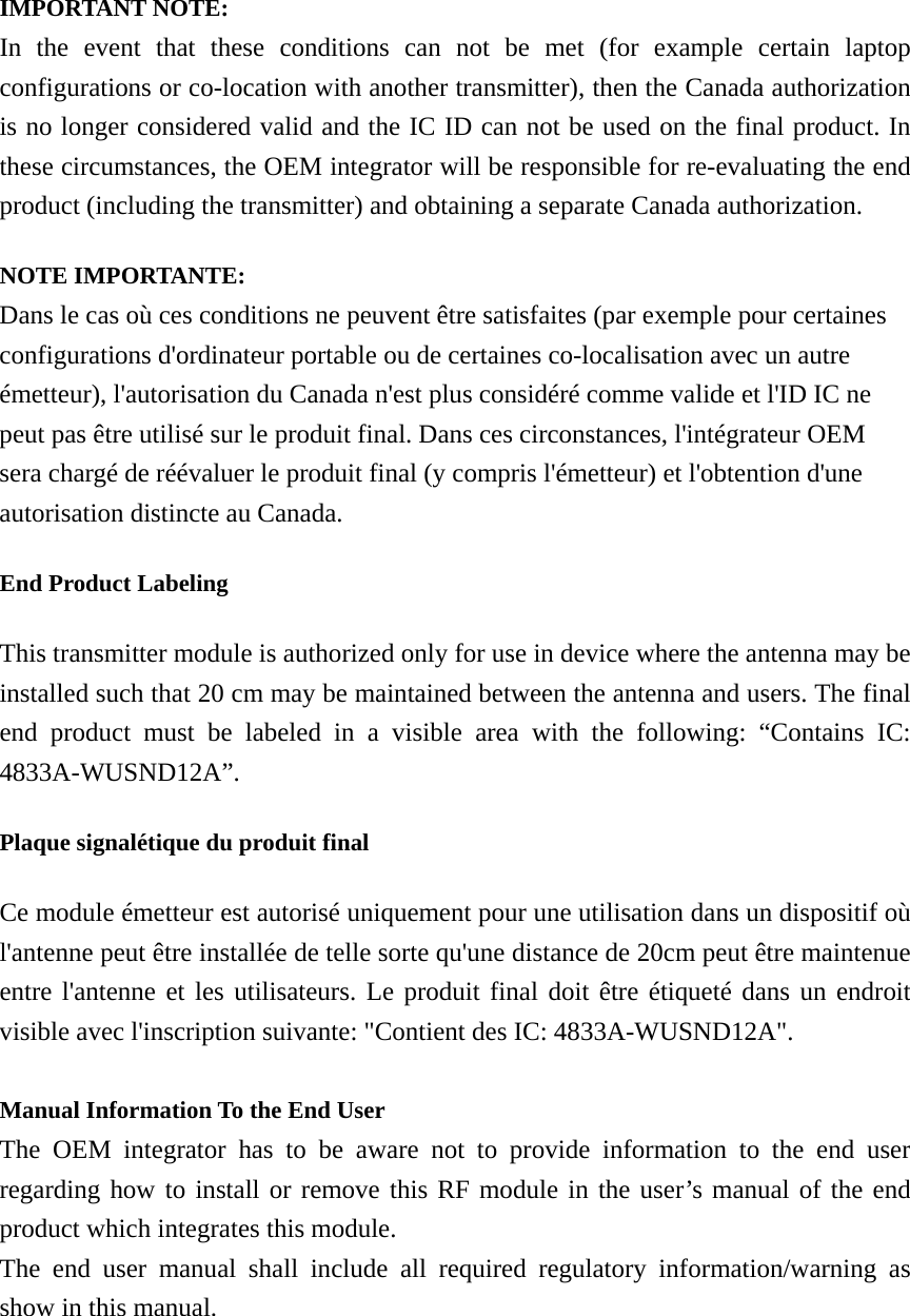  IMPORTANT NOTE: In the event that these conditions can not be met (for example certain laptop configurations or co-location with another transmitter), then the Canada authorization is no longer considered valid and the IC ID can not be used on the final product. In these circumstances, the OEM integrator will be responsible for re-evaluating the end product (including the transmitter) and obtaining a separate Canada authorization. NOTE IMPORTANTE: Dans le cas où ces conditions ne peuvent être satisfaites (par exemple pour certaines configurations d&apos;ordinateur portable ou de certaines co-localisation avec un autre émetteur), l&apos;autorisation du Canada n&apos;est plus considéré comme valide et l&apos;ID IC ne peut pas être utilisé sur le produit final. Dans ces circonstances, l&apos;intégrateur OEM sera chargé de réévaluer le produit final (y compris l&apos;émetteur) et l&apos;obtention d&apos;une autorisation distincte au Canada. End Product Labeling This transmitter module is authorized only for use in device where the antenna may be installed such that 20 cm may be maintained between the antenna and users. The final end product must be labeled in a visible area with the following: “Contains IC: 4833A-WUSND12A”. Plaque signalétique du produit final Ce module émetteur est autorisé uniquement pour une utilisation dans un dispositif où l&apos;antenne peut être installée de telle sorte qu&apos;une distance de 20cm peut être maintenue entre l&apos;antenne et les utilisateurs. Le produit final doit être étiqueté dans un endroit visible avec l&apos;inscription suivante: &quot;Contient des IC: 4833A-WUSND12A&quot;.  Manual Information To the End User The OEM integrator has to be aware not to provide information to the end user regarding how to install or remove this RF module in the user’s manual of the end product which integrates this module. The end user manual shall include all required regulatory information/warning as show in this manual. 