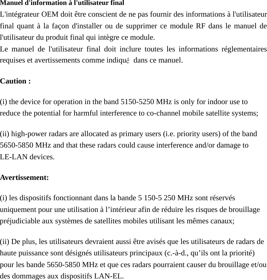  Manuel d&apos;information à l&apos;utilisateur final L&apos;intégrateur OEM doit être conscient de ne pas fournir des informations à l&apos;utilisateur final quant à la façon d&apos;installer ou de supprimer ce module RF dans le manuel de l&apos;utilisateur du produit final qui intègre ce module. Le manuel de l&apos;utilisateur final doit inclure toutes les informations réglementaires requises et avertissements comme indiqué  dans ce manuel. Caution : (i) the device for operation in the band 5150-5250 MHz is only for indoor use to reduce the potential for harmful interference to co-channel mobile satellite systems; (ii) high-power radars are allocated as primary users (i.e. priority users) of the band 5650-5850 MHz and that these radars could cause interference and/or damage to LE-LAN devices. Avertissement: (i) les dispositifs fonctionnant dans la bande 5 150-5 250 MHz sont réservés uniquement pour une utilisation à l’intérieur afin de réduire les risques de brouillage préjudiciable aux systèmes de satellites mobiles utilisant les mêmes canaux; (ii) De plus, les utilisateurs devraient aussi être avisés que les utilisateurs de radars de haute puissance sont désignés utilisateurs principaux (c.-à-d., qu’ils ont la priorité) pour les bande 5650-5850 MHz et que ces radars pourraient causer du brouillage et/ou des dommages aux dispositifs LAN-EL.  