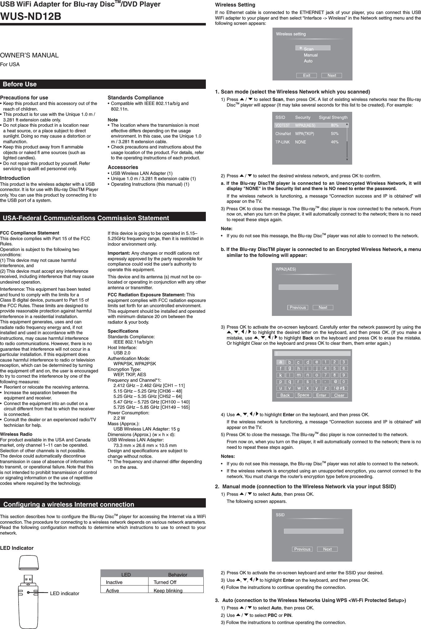 Before UsePrecautions for use• Keep this product and this accessory out of the reach of children.• This product is for use with the Unique 1.0 m / 3.281 ft extension cable only.• Do not place this product in a location near a heat source, or a place subject to direct sunlight. Doing so may cause a distortion or malfunction.• Keep this product away from ﬂ ammable objects or naked ﬂ ame sources (such as lighted candles).• Do not repair this product by yourself. Refer servicing to qualiﬁ ed personnel only.IntroductionThis product is the wireless adapter with a USB connector. It is for use with Blu-ray DiscTM Player only. You can use this product by connecting it to the USB port of a system.FCC Compliance StatementThis device complies with Part 15 of the FCC Rules.Operation is subject to the following two conditions:(1) This device may not cause harmful interference, and(2) This device must accept any interference received, including interference that may cause undesired operation.Interference: This equipment has been tested and found to comply with the limits for a Class B digital device, pursuant to Part 15 of the FCC Rules. These limits are designed to provide reasonable protection against harmful interference in a residential installation.This equipment generates, uses and can radiate radio frequency energy and, if not installed and used in accordance with the instructions, may cause harmful interference to radio communications. However, there is no guarantee that interference will not occur in a particular installation. If this equipment does cause harmful interference to radio or television reception, which can be determined by turning the equipment off and on, the user is encouraged to try to correct the interference by one of the following measures:•  Reorient or relocate the receiving antenna.  •  Increase the separation between the  equipment and receiver.•  Connect the equipment into an outlet on a circuit different from that to which the receiver is connected.•  Consult the dealer or an experienced radio/TV technician for help.Wireless RadioFor product available in the USA and Canada market, only channel 1–11 can be operated. Selection of other channels is not possible. The device could automatically discontinue transmission in case of absence of information to transmit, or operational failure. Note that this is not intended to prohibit transmission of control or signaling information or the use of repetitive codes where required by the technology.If this device is going to be operated in 5.15–5.25GHz frequency range, then it is restricted in indoor environment only.Important: Any changes or modiﬁ cations not expressly approved by the party responsible for compliance could void the user’s authority to operate this equipment.This device and its antenna (s) must not be co-located or operating in conjunction with any other antenna or transmitter.FCC Radiation Exposure Statement: This equipment complies with FCC radiation exposure limits set forth for an uncontrolled environment. This equipment should be installed and operated with minimum distance 20 cm between the radiator &amp; your body.SpeciﬁcationsStandards Compliance: IEEE 802.11a/b/g/nHost Interface: USB 2.0Authentication Mode: WPAPSK, WPA2PSKEncryption Type: WEP, TKIP, AESFrequency and Channel*1:  2.412 GHz – 2.462 GHz [CH1 – 11]  5.15 GHz – 5.25 GHz [CH36 – 48]  5.25 GHz – 5.35 GHz [CH52 – 64]  5.47 GHz – 5.725 GHz [CH100 – 140]  5.725 GHz – 5.85 GHz [CH149 – 165]Power Consumption: 2.2 W Mass (Approx.):  USB Wireless LAN Adapter: 15 g Dimensions (Approx.) (w × h × d):USB Wireless LAN Adapter:  73.3 mm × 26.6 mm × 10.5 mmDesign and speciﬁcations are subject to change without notice.*1 The frequency and channel differ depending on the area.Standards Compliance• Compatible with IEEE 802.11a/b/g and 802.11n.Note• The location where the transmission is most effective differs depending on the usage environment. In this case, use the Unique 1.0 m / 3.281 ft extension cable.• Check precautions and instructions about the usage location of the product. For details, refer to the operating instructions of each product.Accessories• USB Wireless LAN Adapter (1)  • Unique 1.0 m / 3.281 ft extension cable (1)  • Operating Instructions (this manual) (1) USB WiFi Adapter for Blu-ray DiscTM/DVD PlayerWUS-ND12BOWNER’S MANUALFor USAUSA-Federal Communications Commission StatementConﬁguring a wireless Internet connection This section describes how to conﬁgure the Blu-ray DiscTM player for accessing the Internet via a WiFi connection. The procedure for connecting to a wireless network depends on various network arameters. Read the following conﬁguration methods to determine which instructions to use to onnect to your network.Wireless SettingIf no Ethernet cable is connected to the ETHERNET jack of your player, you can connect this USB WiFi adapter to your player and then select “Interface -&gt; Wireless” in the Network setting menu and the following screen appears:LED Indicator2.  Manual mode (connection to the Wireless Network via your input SSID)1) Press   /   to select Auto, then press OK.  The following screen appears.3) Press OK to activate the on-screen keyboard. Carefully enter the network password by using the ,  ,   /   to highlight the desired letter on the keyboard, and then press OK. (If you make a mistake, use  ,  ,   /   to highlight Back on the keyboard and press OK to erase the mistake. Or highlight Clear on the keyboard and press OK to clear them, them enter again.)4) Use  ,  ,   /   to highlight Enter on the keyboard, and then press OK.  If the wireless network is functioning, a message “Connection success and IP is obtained” will appear on the TV.5) Press OK to close the message. The Blu-rayTM disc player is now connected to the network.   From now on, when you turn on the player, it will automatically connect to the network; there is no need to repeat these steps again.Notes:•  If you do not see this message, the Blu-ray DiscTM player was not able to connect to the network.•  If the wireless network is encrypted using an unsupported encryption, you cannot connect to the network. You must change the router’s encryption type before proceeding.LED BehaviorInactive Turned OffActive Keep blinkingWireless settingScanManualAutoLED indicator1. Scan mode (select the Wireless Network which you scanned)1) Press   /   to select Scan, then press OK. A list of existing wireless networks near the Blu-ray DiscTM player will appear (It may take several seconds for this list to be created). For example:2) Press   /   to select the desired wireless network, and press OK to conﬁrm.a. If the Blu-ray DiscTM player is connected to an Unencrypted Wireless Network, it will display &quot;NONE&quot; in the Security list and there is NO need to enter the password. If the wireless network is functioning, a message “Connection success and IP is obtained” will appear on the TV.3) Press OK to close the message. The Blu-rayTM disc player is now connected to the network. From now on, when you turn on the player, it will automatically connect to the network; there is no need to repeat these steps again.Note:•  If you do not see this message, the Blu-ray DiscTM player was not able to connect to the network.b. If the Blu-ray DiscTM player is connected to an Encrypted Wireless Network, a menu similar to the following will appear:3.   Auto (connection to the Wireless Networks Using WPS &lt;Wi-Fi Protected Setup&gt;)1) Press   /   to select Auto, then press OK.2) Use   /   to select PBC or PIN.3) Follow the instructions to continue operating the connection.2) Press OK to activate the on-screen keyboard and enter the SSID your desired. 3) Use  ,  ,   /   to highlight Enter on the keyboard, and then press OK.4) Follow the instructions to continue operating the connection.