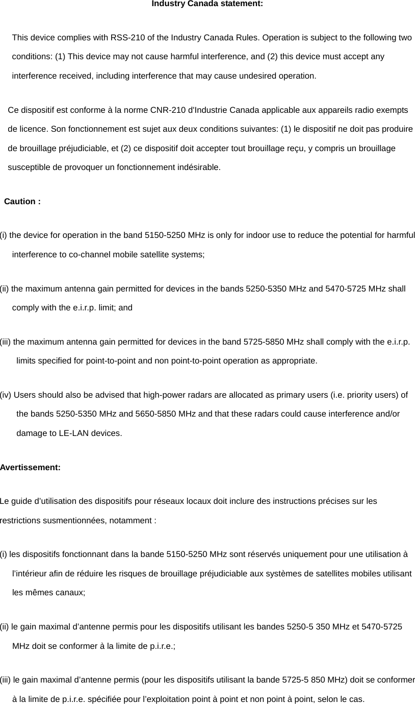 Industry Canada statement: This device complies with RSS-210 of the Industry Canada Rules. Operation is subject to the following two conditions: (1) This device may not cause harmful interference, and (2) this device must accept any interference received, including interference that may cause undesired operation. Ce dispositif est conforme à la norme CNR-210 d&apos;Industrie Canada applicable aux appareils radio exempts de licence. Son fonctionnement est sujet aux deux conditions suivantes: (1) le dispositif ne doit pas produire de brouillage préjudiciable, et (2) ce dispositif doit accepter tout brouillage reçu, y compris un brouillage susceptible de provoquer un fonctionnement indésirable.   Caution : (i) the device for operation in the band 5150-5250 MHz is only for indoor use to reduce the potential for harmful interference to co-channel mobile satellite systems; (ii) the maximum antenna gain permitted for devices in the bands 5250-5350 MHz and 5470-5725 MHz shall comply with the e.i.r.p. limit; and (iii) the maximum antenna gain permitted for devices in the band 5725-5850 MHz shall comply with the e.i.r.p. limits specified for point-to-point and non point-to-point operation as appropriate. (iv) Users should also be advised that high-power radars are allocated as primary users (i.e. priority users) of the bands 5250-5350 MHz and 5650-5850 MHz and that these radars could cause interference and/or damage to LE-LAN devices. Avertissement: Le guide d’utilisation des dispositifs pour réseaux locaux doit inclure des instructions précises sur les restrictions susmentionnées, notamment : (i) les dispositifs fonctionnant dans la bande 5150-5250 MHz sont réservés uniquement pour une utilisation à l’intérieur afin de réduire les risques de brouillage préjudiciable aux systèmes de satellites mobiles utilisant les mêmes canaux; (ii) le gain maximal d’antenne permis pour les dispositifs utilisant les bandes 5250-5 350 MHz et 5470-5725 MHz doit se conformer à la limite de p.i.r.e.; (iii) le gain maximal d’antenne permis (pour les dispositifs utilisant la bande 5725-5 850 MHz) doit se conformer à la limite de p.i.r.e. spécifiée pour l’exploitation point à point et non point à point, selon le cas. 