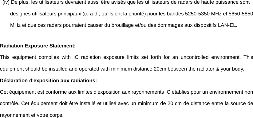 (iv) De plus, les utilisateurs devraient aussi être avisés que les utilisateurs de radars de haute puissance sont désignés utilisateurs principaux (c.-à-d., qu’ils ont la priorité) pour les bandes 5250-5350 MHz et 5650-5850 MHz et que ces radars pourraient causer du brouillage et/ou des dommages aux dispositifs LAN-EL. Radiation Exposure Statement: This equipment complies with IC radiation exposure limits set forth for an uncontrolled environment. This equipment should be installed and operated with minimum distance 20cm between the radiator &amp; your body. Déclaration d&apos;exposition aux radiations: Cet équipement est conforme aux limites d&apos;exposition aux rayonnements IC établies pour un environnement non contrôlé. Cet équipement doit être installé et utilisé avec un minimum de 20 cm de distance entre la source de rayonnement et votre corps. 