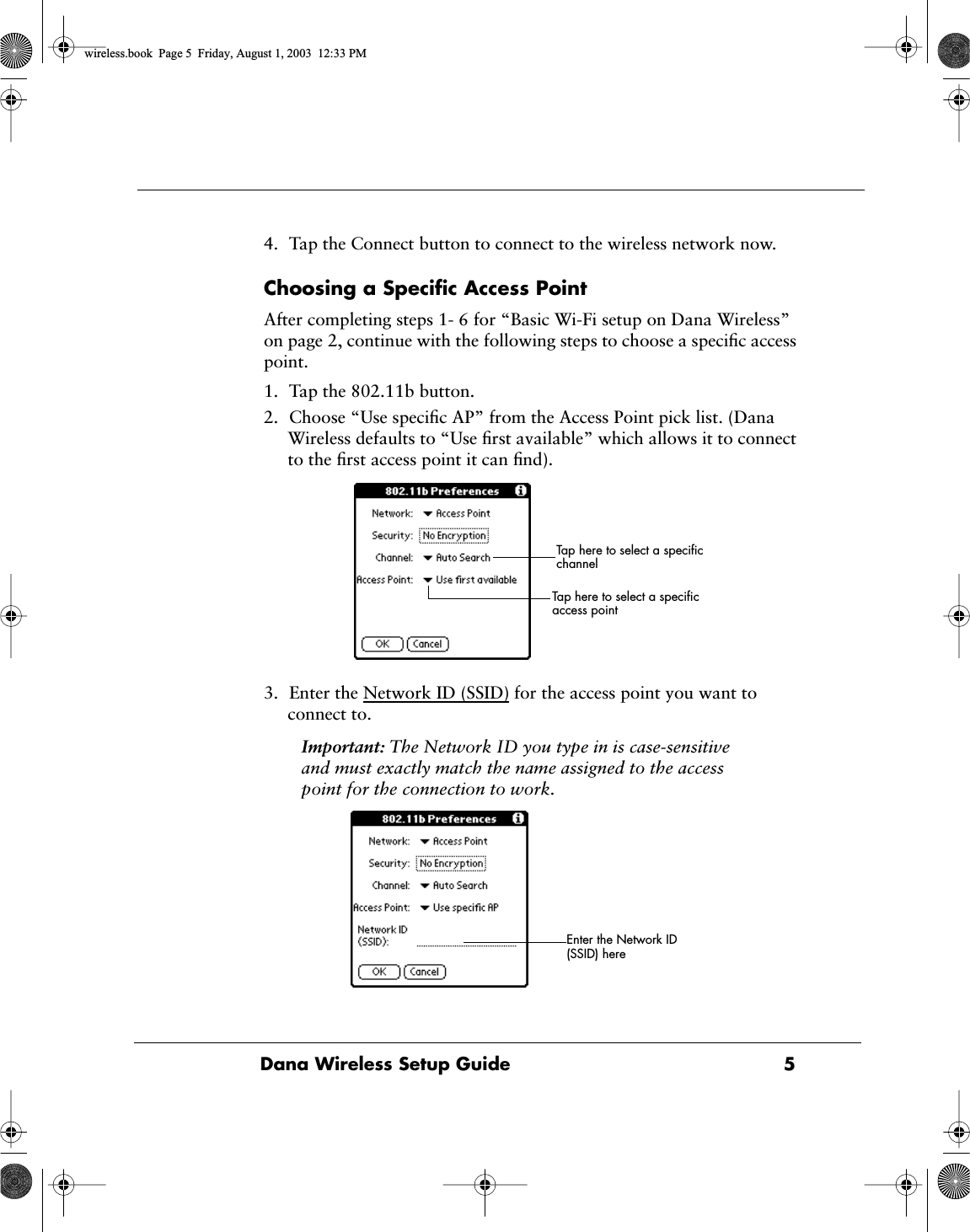  Dana Wireless Setup Guide 5 4. Tap the Connect button to connect to the wireless network now. Choosing a Speciﬁc Access Point After completing steps 1- 6 for &ldquo;Basic Wi-Fi setup on Dana Wireless&rdquo; on page 2, continue with the following steps to choose a speciﬁc access point.1. Tap the 802.11b button.2. Choose &ldquo;Use speciﬁc AP&rdquo; from the Access Point pick list. (Dana Wireless defaults to &ldquo;Use ﬁrst available&rdquo; which allows it to connect to the ﬁrst access point it can ﬁnd).3. Enter the Network ID (SSID) for the access point you want to connect to. Important:  The Network ID you type in is case-sensitive and must exactly match the name assigned to the access point for the connection to work. Tap here to select a speciﬁc access pointTap here to select a speciﬁc channelEnter the Network ID (SSID) here wireless.book  Page 5  Friday, August 1, 2003  12:33 PM
