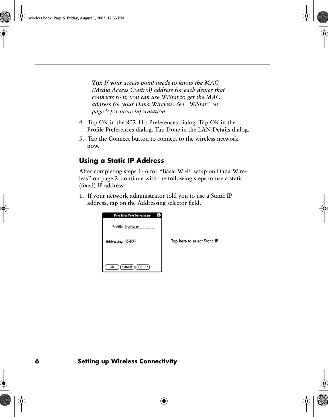  6 Setting up Wireless Connectivity Tip:  If your access point needs to know the MAC (Media Access Control) address for each device that connects to it, you can use WiStat to get the MAC address for your Dana Wireless. See &ldquo;WiStat&rdquo; on page 9 for more information. 4. Tap OK in the 802.11b Preferences dialog. Tap OK in the Proﬁle Preferences dialog. Tap Done in the LAN Details dialog.5. Tap the Connect button to connect to the wireless network now. Using a Static IP Address After completing steps 1- 6 for &ldquo;Basic Wi-Fi setup on Dana Wire-less&rdquo; on page 2, continue with the following steps to use a static (ﬁxed) IP address.1. If your network administrator told you to use a Static IP address, tap on the Addressing selector ﬁeld.Tap here to select Static IP wireless.book  Page 6  Friday, August 1, 2003  12:33 PM