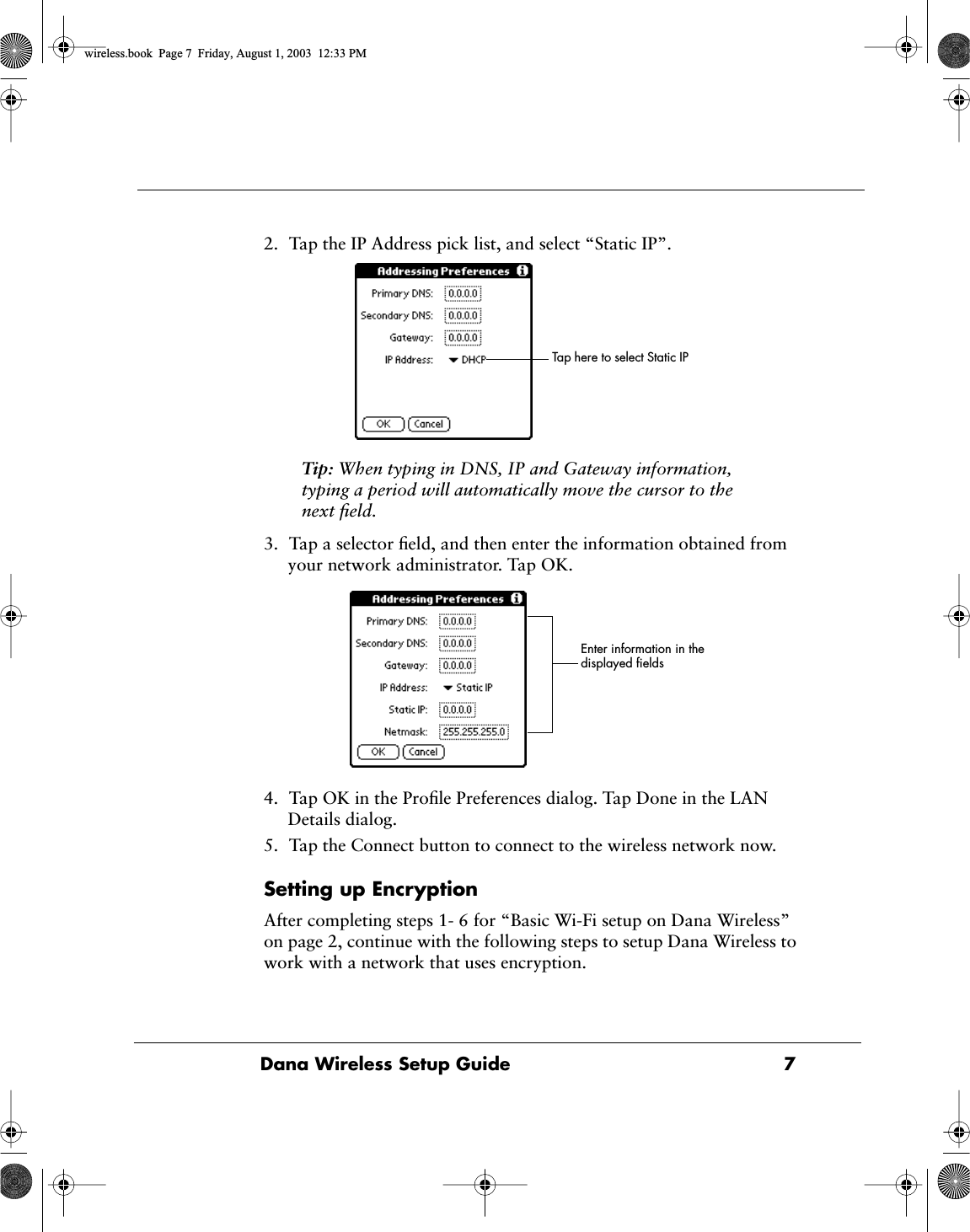  Dana Wireless Setup Guide 7 2. Tap the IP Address pick list, and select &ldquo;Static IP&rdquo;.  Tip:  When typing in DNS, IP and Gateway information, typing a period will automatically move the cursor to the next ﬁeld. 3. Tap a selector ﬁeld, and then enter the information obtained from your network administrator. Tap OK.4. Tap OK in the Proﬁle Preferences dialog. Tap Done in the LAN Details dialog.5. Tap the Connect button to connect to the wireless network now. Setting up Encryption After completing steps 1- 6 for &ldquo;Basic Wi-Fi setup on Dana Wireless&rdquo; on page 2, continue with the following steps to setup Dana Wireless to work with a network that uses encryption.Tap here to select Static IPEnter information in the displayed ﬁelds  wireless.book  Page 7  Friday, August 1, 2003  12:33 PM