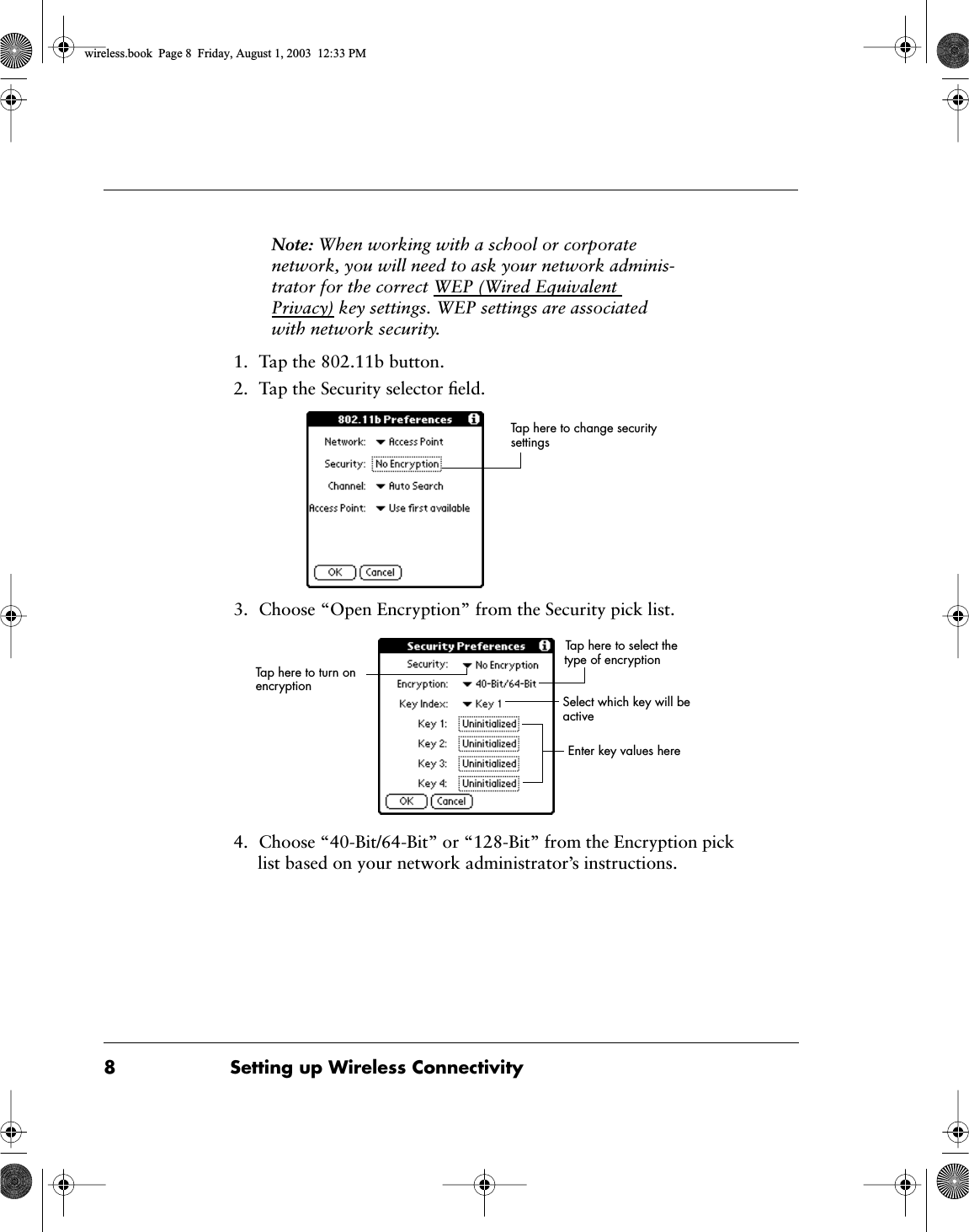 8 Setting up Wireless Connectivity Note:  When working with a school or corporate network, you will need to ask your network adminis-trator for the correct WEP (Wired Equivalent Privacy) key settings. WEP settings are associated with network security. 1. Tap the 802.11b button.2. Tap the Security selector ﬁeld.3. Choose &ldquo;Open Encryption&rdquo; from the Security pick list.4. Choose &ldquo;40-Bit/64-Bit&rdquo; or &ldquo;128-Bit&rdquo; from the Encryption pick list based on your network administrator&rsquo;s instructions.Tap here to change security settingsSelect which key will be activeEnter key values hereTap here to turn on encryptionTap here to select the type of encryption wireless.book  Page 8  Friday, August 1, 2003  12:33 PM