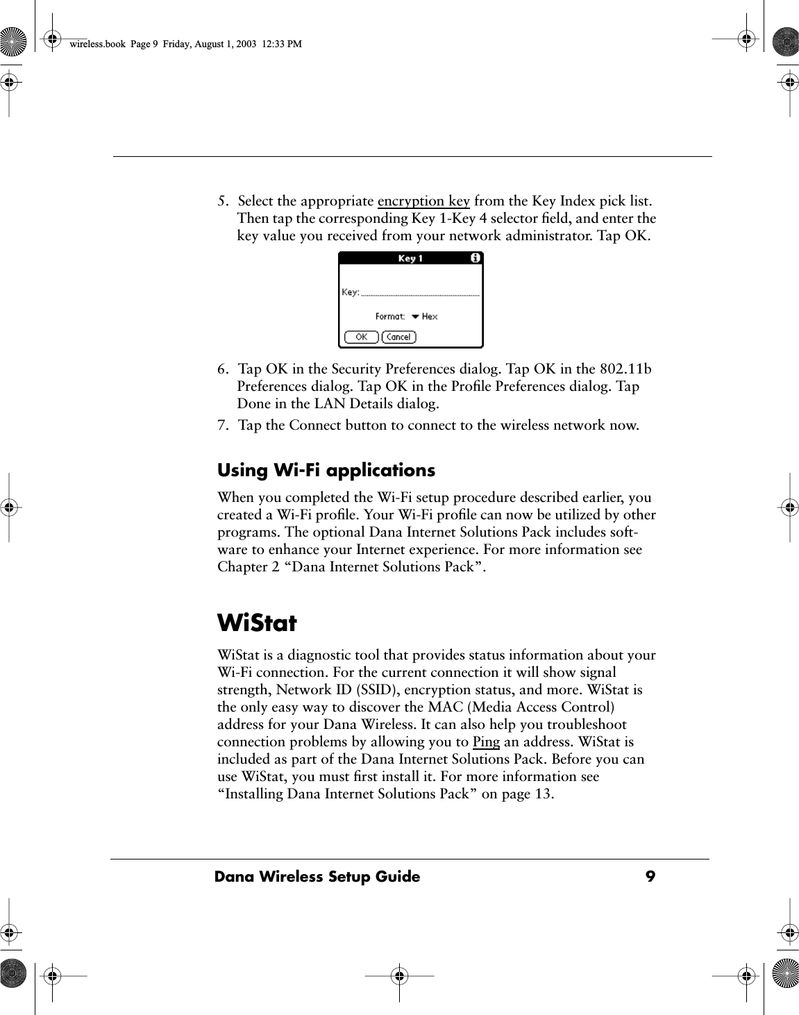  Dana Wireless Setup Guide 9 5. Select the appropriate encryption key from the Key Index pick list. Then tap the corresponding Key 1-Key 4 selector ﬁeld, and enter the key value you received from your network administrator. Tap OK.6. Tap OK in the Security Preferences dialog. Tap OK in the 802.11b Preferences dialog. Tap OK in the Proﬁle Preferences dialog. Tap Done in the LAN Details dialog.7. Tap the Connect button to connect to the wireless network now. Using Wi-Fi applications When you completed the Wi-Fi setup procedure described earlier, you created a Wi-Fi proﬁle. Your Wi-Fi proﬁle can now be utilized by other programs. The optional Dana Internet Solutions Pack includes soft-ware to enhance your Internet experience. For more information see Chapter 2 &ldquo;Dana Internet Solutions Pack&rdquo;. WiStat WiStat is a diagnostic tool that provides status information about your Wi-Fi connection. For the current connection it will show signal strength, Network ID (SSID), encryption status, and more. WiStat is the only easy way to discover the MAC (Media Access Control) address for your Dana Wireless. It can also help you troubleshoot connection problems by allowing you to Ping an address. WiStat is included as part of the Dana Internet Solutions Pack. Before you can use WiStat, you must ﬁrst install it. For more information see &ldquo;Installing Dana Internet Solutions Pack&rdquo; on page 13. wireless.book  Page 9  Friday, August 1, 2003  12:33 PM