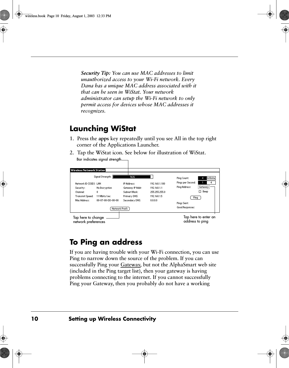  10 Setting up Wireless Connectivity Security Tip:  You can use MAC addresses to limit unauthorized access to your Wi-Fi network. Every Dana has a unique MAC address associated with it that can be seen in WiStat. Your network administrator can setup the Wi-Fi network to only permit access for devices whose MAC addresses it recognizes. Launching WiStat 1. Press the  apps  key repeatedly until you see All in the top right corner of the Applications Launcher.2. Tap the WiStat icon. See below for illustration of WiStat. To Ping an address If you are having trouble with your Wi-Fi connection, you can use Ping to narrow down the source of the problem. If you can successfully Ping your Gateway, but not the AlphaSmart web site (included in the Ping target list), then your gateway is having problems connecting to the internet. If you cannot successfully Ping your Gateway, then you probably do not have a working Tap here to change network preferencesBar indicates signal strengthTap here to enter an address to ping wireless.book  Page 10  Friday, August 1, 2003  12:33 PM