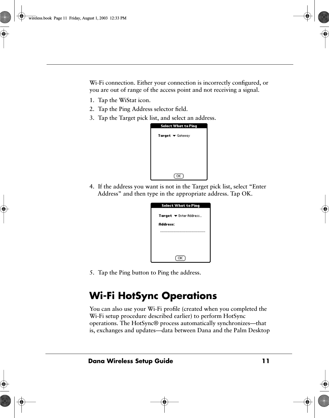  Dana Wireless Setup Guide 11 Wi-Fi connection. Either your connection is incorrectly conﬁgured, or you are out of range of the access point and not receiving a signal.1. Tap the WiStat icon.2. Tap the Ping Address selector ﬁeld.3. Tap the Target pick list, and select an address.4. If the address you want is not in the Target pick list, select &ldquo;Enter Address&rdquo; and then type in the appropriate address. Tap OK. 5. Tap the Ping button to Ping the address. Wi-Fi HotSync Operations You can also use your Wi-Fi proﬁle (created when you completed the Wi-Fi setup procedure described earlier) to perform HotSync operations. The HotSync&reg; process automatically synchronizes&mdash;that is, exchanges and updates&mdash;data between Dana and the Palm Desktop  wireless.book  Page 11  Friday, August 1, 2003  12:33 PM