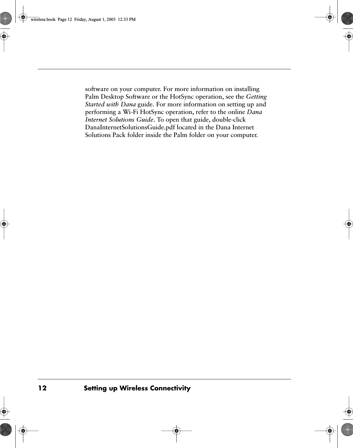  12 Setting up Wireless Connectivity software on your computer. For more information on installing Palm Desktop Software or the HotSync operation, see the  Getting Started with Dana  guide. For more information on setting up and performing a Wi-Fi HotSync operation, refer to the online  Dana Internet Solutions Guide . To open that guide, double-click DanaInternetSolutionsGuide.pdf located in the Dana Internet Solutions Pack folder inside the Palm folder on your computer.  wireless.book  Page 12  Friday, August 1, 2003  12:33 PM